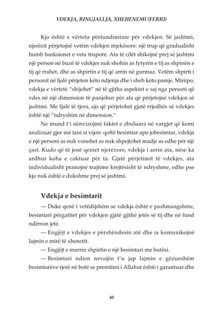 VDEKJA, RINGJALLJA, XHEHENEMI (FERRI)


     Kjo është e vërteta përfundimtare për vdekjen. Së jashtmi,
njerëzit përjetojnë vetëm vdekjen mjekësore: një trup që gradualisht
humb funksionet e veta trupore. Ata të cilët shikojnë prej së jashtmi
një person në buzë të vdekjes nuk shohin as fytyrën e tij as shpinën e
tij që rrahet, dhe as shpirtin e tij që arrin në gurmaz. Vetëm shpirti i
personit në fjalë përjeton këto ndjenja dhe i sheh këto pamje. Mirëpo,
vdekja e vërtetë “shijohet” në të gjitha aspektet e saj nga personi që
vdes në një dimension të panjohur për ata që përjetojnë vdekjen së
jashtmi. Me fjalë të tjera, ajo që përjetohet gjatë rrjedhës së vdekjes
është një “ndryshim në dimension.”
     Ne mund t’i nënvizojmë faktet e zbuluara në vargjet që kemi
analizuar gjer më tani si vijon: qoftë besimtar apo jobesimtar, vdekja
e një personi as nuk vonohet as nuk shpejtohet madje as edhe për një
çast. Kudo që të jenë qeniet njerëzore, vdekja i arrin ata, nëse ka
ardhur koha e caktuar për ta. Gjatë përjetimit të vdekjes, ata
individualisht pranojnë trajtime krejtësisht të ndryshme, edhe pse
kjo nuk është e dukshme prej së jashtmi.


     Vdekja e besimtarit
     — Duke qenë i vetëdijshëm se vdekja është e pashmangshme,
besimtari përgatitet për vdekjen gjatë gjithë jetës së tij dhe në fund
ndërron jetë.
     — Engjëjt e vdekjes e përshëndesin atë dhe ia komunikojnë
lajmin e mirë të xhenetit.
     — Engjëjt e marrin shpirtin e një besimtari me butësi.
     — Besimtari ndien nevojën t’u jap lajmin e gëzueshëm
besimtarëve tjerë në botë se premtimi i Allahut është i garantuar dhe




                                   40
 