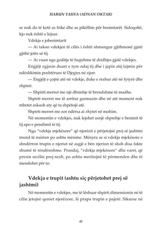 HARUN YAHYA (ADNAN OKTAR)


se nuk do të ketë as frikë dhe as pikëllim për besimtarët. Sidoqoftë,
kjo nuk është e lejuar.
      Vdekja e jobesimtarit
      — Ai takon vdekjen të cilës i është shmangur gjithmonë gjatë
gjithë jetës së tij.
      — Ai vuan nga goditje të fuqishme të dridhjes gjatë vdekjes.
      Engjëjt zgjasin duart e tyre ndaj tij dhe i japin atij lajmin për
ndëshkimin poshtërues të Djegies në zjarr.
      — Engjëjt e çojnë atë në vdekje, duke e rrahur atë në fytyrë dhe
shpinë.
      — Shpirti merret me një dhimbje të brendshme të madhe.
      Shpirti merret me të arritur gurmazin dhe në atë moment nuk
mbetet askush aty që ta shpëtojë atë.
      Shpirti merret me zor ndërsa ai zhytet në mohim.
      Në momentin e vdekjes, nuk lejohet asnjë shprehje e besimit të
tij apo e pendimit të tij.
      Nga “vdekja mjekësore” që njerëzit e përjetojnë prej së jashtmi
mund të nxirren po ashtu mësime. Mënyra se si vdekja mjekësore e
shndërron trupin e njeriut në asgjë e bën njeriun të shoh disa fakte
shumë të rëndësishme. Prandaj, “vdekja mjekësore” dhe varri, që
presin secilin prej nesh, po ashtu meritojnë të përmenden dhe të
mendohet për to.


    Vdekja e trupit (ashtu siç përjetohet prej së
jashtmi)
      Në momentin e vdekjes, me të lëshuar shpirti dimensionin në të
cilin jetojnë qeniet njerëzore, lë prapa trupin e pajetë. Sikurse në




                                   41
 