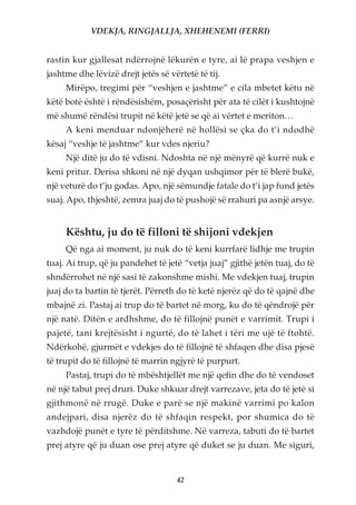 VDEKJA, RINGJALLJA, XHEHENEMI (FERRI)


rastin kur gjallesat ndërrojnë lëkurën e tyre, ai lë prapa veshjen e
jashtme dhe lëvizë drejt jetës së vërtetë të tij.
     Mirëpo, tregimi për “veshjen e jashtme” e cila mbetet këtu në
këtë botë është i rëndësishëm, posaçërisht për ata të cilët i kushtojnë
më shumë rëndësi trupit në këtë jetë se që ai vërtet e meriton…
     A keni menduar ndonjëherë në hollësi se çka do t’i ndodhë
kësaj “veshje të jashtme” kur vdes njeriu?
     Një ditë ju do të vdisni. Ndoshta në një mënyrë që kurrë nuk e
keni pritur. Derisa shkoni në një dyqan ushqimor për të blerë bukë,
një veturë do t’ju godas. Apo, një sëmundje fatale do t’i jap fund jetës
suaj. Apo, thjeshtë, zemra juaj do të pushojë së rrahuri pa asnjë arsye.


     Kështu, ju do të filloni të shijoni vdekjen
     Që nga ai moment, ju nuk do të keni kurrfarë lidhje me trupin
tuaj. Ai trup, që ju pandehet të jetë “vetja juaj” gjithë jetën tuaj, do të
shndërrohet në një sasi të zakonshme mishi. Me vdekjen tuaj, trupin
juaj do ta bartin të tjerët. Përreth do të ketë njerëz që do të qajnë dhe
mbajnë zi. Pastaj ai trup do të bartet në morg, ku do të qëndrojë për
një natë. Ditën e ardhshme, do të fillojnë punët e varrimit. Trupi i
pajetë, tani krejtësisht i ngurtë, do të lahet i tëri me ujë të ftohtë.
Ndërkohë, gjurmët e vdekjes do të fillojnë të shfaqen dhe disa pjesë
të trupit do të fillojnë të marrin ngjyrë të purpurt.
     Pastaj, trupi do të mbështjellët me një qefin dhe do të vendoset
në një tabut prej druri. Duke shkuar drejt varrezave, jeta do të jetë si
gjithmonë në rrugë. Duke e parë se një makinë varrimi po kalon
andejpari, disa njerëz do të shfaqin respekt, por shumica do të
vazhdojë punët e tyre të përditshme. Në varreza, tabuti do të bartet
prej atyre që ju duan ose prej atyre që duket se ju duan. Me siguri,


                                    42
 