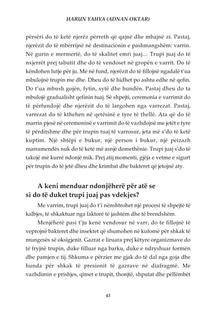HARUN YAHYA (ADNAN OKTAR)


përsëri do të ketë njerëz përreth që qajnë dhe mbajnë zi. Pastaj,
njerëzit do të mbërrijnë në destinacionin e pashmangshëm: varrin.
Në gurin e mermertë, do të skalitet emri juaj… Trupi juaj do të
nxjerrët prej tabutit dhe do të vendoset në gropën e varrit. Do të
këndohen lutje për ju. Më në fund, njerëzit do të fillojnë ngadalë t’ua
mbulojnë trupin me dhe. Dheu do të hidhet po ashtu edhe në qefin.
Do t’ua mbush gojën, fytin, sytë dhe hundën. Pastaj dheu do ta
mbulojë gradualisht qefinin tuaj. Së shpejti, ceremonia e varrimit do
të përfundojë dhe njerëzit do të largohen nga varrezat. Pastaj,
varrezat do të kthehen në qetësinë e tyre të thellë. Ata që do të
marrin pjesë në ceremoninë e varrimit do të vazhdojnë me jetët e tyre
të përditshme dhe për trupin tuaj të varrosur, jeta më s’do të ketë
kuptim. Një shtëpi e bukur, një person i bukur, një peizazh
marramendës nuk do të ketë më asnjë domethënie. Trupi juaj s’do të
takojë më kurrë ndonjë mik. Prej atij momenti, gjëja e vetme e sigurt
për trupin do të jetë dheu dhe krimbat dhe bakteret që jetojnë aty.


    A keni menduar ndonjëherë për atë se
si do të duket trupi juaj pas vdekjes?
     Me varrim, trupi juaj do t’i nënshtrohet një procesi të shpejtë të
kalbjes, të shkaktuar nga faktorë të jashtëm dhe të brendshëm.
     Menjëherë pasi t’ju kenë vendosur në varr, do te fillojnë të
veprojnë bakteret dhe insektet që shumohen në kufomë për shkak të
mungesës së oksigjenit. Gazrat e liruara prej këtyre organizmave do
të fryjnë trupin, duke filluar nga barku, duke e ndryshuar formën
dhe pamjen e tij. Shkuma e përzier me gjak do të dal nga goja dhe
hunda për shkak të presionit të gazrave në diafragmë. Me
vazhdimin e prishjes, qimet e trupit, thonjtë, shputat dhe pëllëmbët


                                  43
 