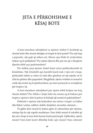 JETA E PËRKOHSHME E
                 KËSAJ BOTE




     A keni menduar ndonjëherë se njeriut i duhet t’i kushtojë aq
shumë kohë dhe mund mbajtjes së trupit të tij të pastër? Pse një trup
i papastër, një gojë që mban erë, lëkura apo flokë të yndyrshme
duken aq të pahijshme? Pse njeriu djerset dhe pse era që e shoqëron
djersën është aq e padurueshme?
     Për dallim prej njeriut, bimët kanë erëra jashtëzakonisht të
këndshme. Një trëndafili apo karafili kurrë nuk i vjen erë e keqe,
përkundër faktit se rritet në tokë dhe qëndron në një mjedis në të
cilin ka pluhur dhe papastërti. Megjithatë, njeriu vështirë se mund të
arrijë një aromë aq të qëndrueshme, pa marr parasysh se sa kujdeset
për trupin e tij.
     A keni menduar ndonjëherë pse njeriu është krijuar me kaq
shumë dobësi? Pse Allahu i krijoi lulet me aroma aq të bukura por
trupin e njeriut e bëri të prirur të lëshojë një aromë të pakëndshme?
     Dobësitë e njeriut nuk kufizohen me erërat e trupit: ai lodhet
dhe bëhet i uritur, ndihet i dobët, lëndohet, neveritet, sëmuret…
     Të gjitha këto mund të duken gjëra të zakonshme për njeriun,
mirëpo kjo ka një aspekt mashtrues. Fare lehtë mund të ndodhë që
kjo erë e keqe të mos ketë buruar kurrë prej trupit. Gjithashtu, njeriu
mund t’mos ketë kurrë dhimbje koke apo mund t’mos sëmuret

                                  46
 