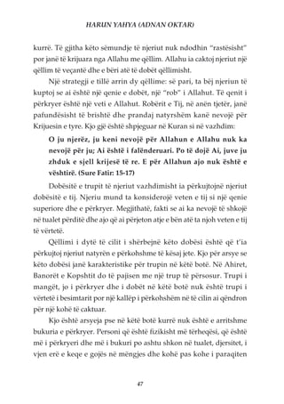 HARUN YAHYA (ADNAN OKTAR)


kurrë. Të gjitha këto sëmundje të njeriut nuk ndodhin “rastësisht”
por janë të krijuara nga Allahu me qëllim. Allahu ia caktoj njeriut një
qëllim të veçantë dhe e bëri atë të dobët qëllimisht.
     Një strategji e tillë arrin dy qëllime: së pari, ta bëj njeriun të
kuptoj se ai është një qenie e dobët, një “rob” i Allahut. Të qenit i
përkryer është një veti e Allahut. Robërit e Tij, në anën tjetër, janë
pafundësisht të brishtë dhe prandaj natyrshëm kanë nevojë për
Krijuesin e tyre. Kjo gjë është shpjeguar në Kuran si në vazhdim:
     O ju njerëz, ju keni nevojë për Allahun e Allahu nuk ka
     nevojë për ju; Ai është i falënderuari. Po të dojë Ai, juve ju
     zhduk e sjell krijesë të re. E për Allahun ajo nuk është e
     vështirë. (Sure Fatir: 15-17)
     Dobësitë e trupit të njeriut vazhdimisht ia përkujtojnë njeriut
dobësitë e tij. Njeriu mund ta konsiderojë veten e tij si një qenie
superiore dhe e përkryer. Megjithatë, fakti se ai ka nevojë të shkojë
në tualet përditë dhe ajo që ai përjeton atje e bën atë ta njoh veten e tij
të vërtetë.
     Qëllimi i dytë të cilit i shërbejnë këto dobësi është që t’ia
përkujtoj njeriut natyrën e përkohshme të kësaj jete. Kjo për arsye se
këto dobësi janë karakteristike për trupin në këtë botë. Në Ahiret,
Banorët e Kopshtit do të pajisen me një trup të përsosur. Trupi i
mangët, jo i përkryer dhe i dobët në këtë botë nuk është trupi i
vërtetë i besimtarit por një kallëp i përkohshëm në të cilin ai qëndron
për një kohë të caktuar.
     Kjo është arsyeja pse në këtë botë kurrë nuk është e arritshme
bukuria e përkryer. Personi që është fizikisht më tërheqësi, që është
më i përkryeri dhe më i bukuri po ashtu shkon në tualet, djersitet, i
vjen erë e keqe e gojës në mëngjes dhe kohë pas kohe i paraqiten



                                     47
 