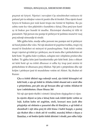 VDEKJA, RINGJALLJA, XHEHENEMI (FERRI)


puçrrat në fytyrë. Njeriut i nevojitet t’ju nënshtrohet rutinave të
pafund për ta mbajtur veten të pastër dhe të freskët. Disa njerëz kanë
fytyra të bukura por nuk kanë trupa me formë të hijshme. Ka po
ashtu raste ku vlen pikërisht e kundërta e kësaj. Disa prej tyre kanë
sy të bukur por hundë të madhe. Ekzistojnë shembuj të tillë të
panumërt. Një person me pamje të përkryer të jashtme mund të vuaj
prej ndonjë sëmundje të rëndë.
     Mbi gjitha këto, madje edhe personi me pamjen më të përkryer
në fund plaket dhe vdes. Në një aksident të papritur trafiku, trupi i tij
mund të lëndohet në mënyrë të pandreqshme. Nuk është vetëm
trupi i njeriut që është jo i përkryer, me të meta dhe i përkohshëm në
këtë botë. Të gjitha lulet vyshken, ushqimi më i shijshëm prishet dhe
kalbet. Të gjitha këto janë karakteristike për këtë botë. Jeta e shkurt
në këtë botë që na është dhuruar si edhe ky trup janë mirësi të
përkohshme të dhuruara prej Allahut. Një jetë e përjetshme dhe një
krijim i përkryer janë të mundshme vetëm në Ahiret. Siç thuhet në
Kuran:
     Çka u është dhënë nga ndonjë send, ajo është kënaqësi në
     këtë botë, e ajo që është te Allahu është shumë më e mirë dhe
     e përjetshme, por për ata që besuan dhe që vetëm Allahut të
     tyre i mbështeten. (Sure Shura: 36)
     Në një ajet tjetër thelbi i vërtetë i kësaj bote shpjegohet si vijon:
     Ju njerëz dijeni se jeta e kësaj bote nuk është tjetër vetëm se
     lojë, kalim kohe në argëtim, stoli, krenari mes jush dhe
     përpjekje në shtimin e pasurisë dhe të fëmijëve, e që është si
     shembull i një shiu prej të cilit bima i habit bujqit, e pastaj
     ajo thahet dhe e sheh atë të verdhë, mandej bëhet e thyer e
     llomitur, e në botën tjetër është dënimi i rëndë, por edhe falje


                                    48
 