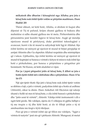 HARUN YAHYA (ADNAN OKTAR)


     mëkatesh dhe dhurim i kënaqësisë nga Allahu; pra jeta e
     kësaj bote nuk është tjetër vetëm se përjetim mashtrues. (Sure
     Hadid: 20)
     Thënë shkurt, në këtë botë, Allahu, si dëshmi të fuqisë dhe
dijenisë së Tij të pafund, krijon shumë gjallesa të bukura dhe
mahnitëse si edhe shumë gjallesa me të meta. Përhershmëria dhe
përsosmëria janë kundër ligjeve të kësaj bote. Asgjë që mendja
njerëzore mund të përfytyroj, duke përfshirë teknologjinë e
avancuar, kurrë s’do të mund ta ndryshojë këtë ligj të Allahut. Kjo
është kështu në mënyrë që njerëzit të mund të bëjnë përpjekje të
arrijnë Ahiretin dhe t’ia shprehin Allahut respektin dhe mirënjohjen
që i takon. Gjithashtu, kjo është kështu në mënyrë që njerëzit të
mund të kuptojnë se banesa e vërtetë e këtyre të mirave nuk është kjo
botë e përkohshme, por banesa e përjetshme e përgatitur për
besimtarët. Në Kuran, në këtë aludohet si vijon:
     Por ju i jepni përparësi jetës së kësaj bote, E dihet se jeta e
     botës tjetër është më e dobishme dhe e përjetshme. (Sure A’la:
     16-17)
     Një ajet tjetër thotë: Kjo jetë e kësaj bote nuk është tjetër vetëm
se dëfrim e lojë, e jetë e vërtetë, padyshim është ajo e botës së ardhme
(Ahiretit), sikur ta dinin. (Sure Ankebut: 64) Ekziston një ndarje
shumë e hollë në mes të kësaj bote, e cila është banesë e përkohshme
dhe “jetës sonë të vërtetë”, Ahiretit. Vdekja është instrumenti i cili e
ngrit këtë perde. Me vdekjen, njeriu do t’i shkëpus të gjitha lidhjet e
tij me trupin e tij dhe këtë botë; ai do të fillojë jetën e tij të
amshueshme me trupi e tij të rikrijuar.
     Pasi që jeta e vërtetë është ajo që fillon me vdekjen, “ligjet e
vërteta të natyrës” janë ato që i përkasin Ahiretit. Mungesat, të metat


                                   49
 