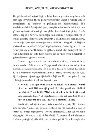VDEKJA, RINGJALLJA, XHEHENEMI (FERRI)


dhe përkohshmëria janë ligjet e kësaj bote, e prapëseprapë ato nuk
janë ligje të vërteta dhe të pandryshueshme. Ligjet e vërteta janë të
formuluara në parimet e pafundësisë, përsosmërisë dhe
pavdekshmërisë. Me fjalë të tjera, ajo që është normale është një lule
që nuk vyshket, një njeri që nuk plaket kurrë, një fryt që kurrë nuk
kalbet. Ligjet e vërteta përmbajnë realizimin e menjëhershëm të
secilës dëshirë të njeriut apo largimin e dhimbjes dhe sëmundjeve,
apo madje djersitjen ose ndjenjën e të ftohtit. Megjithatë, ligjet e
përkohshme vlejnë në këtë jetë të përkohshme, derisa ligjet e vërteta
vlejnë për jetën e ardhshme. Të gjitha të metat dhe mungesat me të
cilat ndeshemi në këtë botë ekzistojnë përmes shtrembërimit të
qëllimshëm të ligjeve të vërteta.
     Banesa e ligjeve të vërteta, domethënë Ahireti, nuk është larg,
siç mendohet. Allahu mund t’i jap fund jetës së njeriut në secilin
moment që Ai dëshiron dhe të bëj që ai të kalojë në Ahiret. Ky kalim
do të ndodhë në një periudhë shumë të shkurt; sa çelë e mbyllë sytë.
Kjo i ngjason zgjimit nga një ëndërr. Një ajet Kuranor përshkruan
kohëzgjatjen e shkurt të kësaj bote si vijon:
     Ai thotë: “E sa vjet keni kaluar në tokë?” Ata thonë: “Kemi
     qëndruar një ditë ose një pjesë të ditës, pyeti ata që dinë
     numërimin!” Ai thotë: “Mirë e keni, sikur ta dinit njëmend
     pak keni qëndruar!” A menduat se Ne u krijuam kot dhe se
     nuk do ktheheni ju te Ne? (Sure Mu’minun: 112-115)
     Kur të vjen vdekja, ëndrrat përfundojnë dhe njeriu fillon jetën e
tij të vërtetë. Njeriu, i cili qëndroi në tokë për një periudhë po aq të
shkurt sa “rrahja e qerpikëve” vjen në praninë e Allahut për të dhënë
përgjegjësi për veprat e tij në këtë botë. Po qe se nuk e ka harruar
vdekjen gjatë gjithë jetës së tij dhe ka jetuar për të fituar kënaqësinë e



                                    54
 