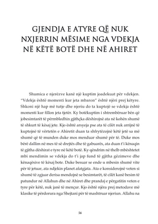 GJENDJA E ATYRE QË NUK
NXJERRIN MËSIME NGA VDEKJA
NË KËTË BOTË DHE NË AHIRET




     Shumica e njerëzve kanë një kuptim joadekuat për vdekjen.
“Vdekja është momenti kur jeta mbaron” është njëri prej këtyre.
Shkoni një hap më tutje dhe njeriu do ta kuptojë se vdekja është
momenti kur fillon jeta tjetër. Ky botëkuptim i shtrembëruar bën që
jobesimtarët të përmbledhin gjithçka dëshirojnë ata në kohën shumë
të shkurt të kësaj jete. Kjo është arsyeja pse ata të cilët nuk arrijnë të
kuptojnë të vërtetën e Ahiretit duan ta shfrytëzojnë këtë jetë sa më
shumë që të munden duke mos menduar shumë për të. Duke mos
bërë dallim në mes të së drejtës dhe të gabuarës, ata duan t’i kënaqin
të gjitha dëshirat e tyre në këtë botë. Ky qëndrim në thelb mbështetet
mbi mendimin se vdekja do t’i jap fund të gjitha gëzimeve dhe
kënaqësive të kësaj bote. Duke besuar se ende u mbesin shumë vite
për të jetuar, ata ndjekin planet afatgjata. Ata e konsiderojnë veten si
shumë të zgjuar derisa mendojnë se besimtarët, të cilët kanë besim të
patundur në Allahun dhe në Ahiret dhe prandaj e përgatitin veten e
tyre për këtë, nuk janë të mençur. Kjo është njëra prej metodave më
klasike të përdorura nga Shejtani për të mashtruar njeriun. Allahu na



                                    56
 