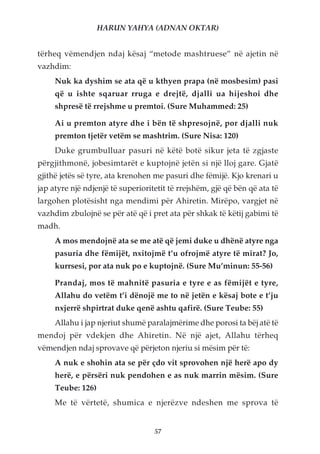 HARUN YAHYA (ADNAN OKTAR)


tërheq vëmendjen ndaj kësaj “metode mashtruese” në ajetin në
vazhdim:
     Nuk ka dyshim se ata që u kthyen prapa (në mosbesim) pasi
     që u ishte sqaruar rruga e drejtë, djalli ua hijeshoi dhe
     shpresë të rrejshme u premtoi. (Sure Muhammed: 25)

     Ai u premton atyre dhe i bën të shpresojnë, por djalli nuk
     premton tjetër vetëm se mashtrim. (Sure Nisa: 120)
     Duke grumbulluar pasuri në këtë botë sikur jeta të zgjaste
përgjithmonë, jobesimtarët e kuptojnë jetën si një lloj gare. Gjatë
gjithë jetës së tyre, ata krenohen me pasuri dhe fëmijë. Kjo krenari u
jap atyre një ndjenjë të superioritetit të rrejshëm, gjë që bën që ata të
largohen plotësisht nga mendimi për Ahiretin. Mirëpo, vargjet në
vazhdim zbulojnë se për atë që i pret ata për shkak të këtij gabimi të
madh.
     A mos mendojnë ata se me atë që jemi duke u dhënë atyre nga
     pasuria dhe fëmijët, nxitojmë t’u ofrojmë atyre të mirat? Jo,
     kurrsesi, por ata nuk po e kuptojnë. (Sure Mu’minun: 55-56)

     Prandaj, mos të mahnitë pasuria e tyre e as fëmijët e tyre,
     Allahu do vetëm t’i dënojë me to në jetën e kësaj bote e t’ju
     nxjerrë shpirtrat duke qenë ashtu qafirë. (Sure Teube: 55)
     Allahu i jap njeriut shumë paralajmërime dhe porosi ta bëj atë të
mendoj për vdekjen dhe Ahiretin. Në një ajet, Allahu tërheq
vëmendjen ndaj sprovave që përjeton njeriu si mësim për të:
     A nuk e shohin ata se për çdo vit sprovohen një herë apo dy
     herë, e përsëri nuk pendohen e as nuk marrin mësim. (Sure
     Teube: 126)
     Me të vërtetë, shumica e njerëzve ndeshen me sprova të


                                   57
 