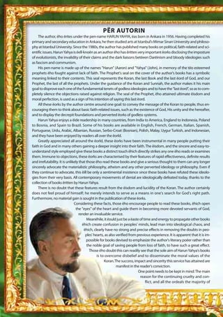 PËR AUTORIN
    The author, ëho ërites under the pen-name HARUN YAHYA, ëas born in Ankara in 1956. Having completed his
primary and secondary education in Ankara, he then studied arts at Istanbul's Mimar Sinan University and philoso-
phy at Istanbul University. Since the 1980s, the author has published many books on political, faith-related and sci-
entific issues. Harun Yahya is ëell-knoën as an author ëho has ëritten very important ëorks disclosing the imposture
of evolutionists, the invalidity of their claims and the dark liaisons betëeen Darëinism and bloody ideologies such
as fascism and communism.
    His pen-name is made up of the names "Harun" (Aaron) and "Yahya" (John), in memory of the tëo esteemed
prophets ëho fought against lack of faith. The Prophet's seal on the cover of the author's books has a symbolic
meaning linked to their contents. This seal represents the Koran, the last Book and the last ëord of God, and our
Prophet, the last of all the prophets. Under the guidance of the Koran and Sunnah, the author makes it his main
goal to disprove each one of the fundamental tenets of godless ideologies and to have the "last ëord", so as to com-
pletely silence the objections raised against religion. The seal of the Prophet, ëho attained ultimate ëisdom and
moral perfection, is used as a sign of his intention of saying this last ëord.
    All these ëorks by the author centre around one goal: to convey the message of the Koran to people, thus en-
couraging them to think about basic faith-related issues, such as the existence of God, His unity and the hereafter,
and to display the decrepit foundations and perverted ëorks of godless systems.
    Harun Yahya enjoys a ëide readership in many countries, from India to America, England to Indonesia, Poland
to Bosnia, and Spain to Brazil. Some of his books are available in English, French, German, Italian, Spanish,
Portuguese, Urdu, Arabic, Albanian, Russian, Serbo-Croat (Bosnian), Polish, Malay, Uygur Turkish, and Indonesian,
and they have been enjoyed by readers all over the ëorld.
    Greatly appreciated all around the ëorld, these ëorks have been instrumental in many people putting their
faith in God and in many others gaining a deeper insight into their faith. The ëisdom, and the sincere and easy-to-
understand style employed give these books a distinct touch ëhich directly strikes any one ëho reads or examines
them. Immune to objections, these ëorks are characterised by their features of rapid effectiveness, definite results
and irrefutability. It is unlikely that those ëho read these books and give a serious thought to them can any longer
sincerely advocate the materialistic philosophy, atheism and any other perverted ideology or philosophy. Even if
they continue to advocate, this ëill be only a sentimental insistence since these books have refuted these ideolo-
gies from their very basis. All contemporary movements of denial are ideologically defeated today, thanks to the
collection of books ëritten by Harun Yahya.
    There is no doubt that these features result from the ëisdom and lucidity of the Koran. The author certainly
does not feel proud of himself; he merely intends to serve as a means in one's search for God's right path.
Furthermore, no material gain is sought in the publication of these ëorks.
                               Considering these facts, those ëho encourage people to read these books, ëhich open
                                the "eyes" of the heart and guide them in becoming more devoted servants of God,
                                  render an invaluable service.
                                        Meanëhile, it ëould just be a ëaste of time and energy to propagate other books
                                     ëhich create confusion in peoples' minds, lead man into ideological chaos, and
                                      ëhich, clearly have no strong and precise effects in removing the doubts in peo-
                                       ples' hearts, as also verified from previous experience. It is apparent that it is im-
                                        possible for books devised to emphasize the author's literary poëer rather than
                                        the noble goal of saving people from loss of faith, to have such a great effect.
                                          Those ëho doubt this can readily see that the sole aim of Harun Yahya's books
                                               is to overcome disbelief and to disseminate the moral values of the
                                                    Koran. The success, impact and sincerity this service has attained are
                                                             manifest in the reader's conviction.
                                                                            One point needs to be kept in mind: The main
                                                                             reason for the continuing cruelty and con-
                                                                                flict, and all the ordeals the majority of
 