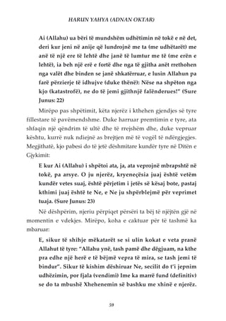 HARUN YAHYA (ADNAN OKTAR)


    Ai (Allahu) ua bëri të mundshëm udhëtimin në tokë e në det,
    deri kur jeni në anije që lundrojnë me ta (me udhëtarët) me
    anë të një ere të lehtë dhe janë të lumtur me të (me erën e
    lehtë), ia beh një erë e fortë dhe nga të gjitha anët rrethohen
    nga valët dhe binden se janë shkatërruar, e lusin Allahun pa
    farë përzierje të idhujve (duke thënë): Nëse na shpëton nga
    kjo (katastrofë), ne do të jemi gjithnjë falënderues!” (Sure
    Junus: 22)
    Mirëpo pas shpëtimit, këta njerëz i kthehen gjendjes së tyre
fillestare të pavëmendshme. Duke harruar premtimin e tyre, ata
shfaqin një qëndrim të ultë dhe të rrejshëm dhe, duke vepruar
kështu, kurrë nuk ndiejnë as brejtjen më të vogël të ndërgjegjes.
Megjithatë, kjo pabesi do të jetë dëshmitare kundër tyre në Ditën e
Gjykimit:
    E kur Ai (Allahu) i shpëtoi ata, ja, ata veprojnë mbrapshtë në
    tokë, pa arsye. O ju njerëz, kryeneçësia juaj është vetëm
    kundër vetes suaj, është përjetim i jetës së kësaj bote, pastaj
    kthimi juaj është te Ne, e Ne ju shpërblejmë për veprimet
    tuaja. (Sure Junus: 23)
    Në dëshpërim, njeriu përpiqet përsëri ta bëj të njëjtën gjë në
momentin e vdekjes. Mirëpo, koha e caktuar për të tashmë ka
mbaruar:
    E, sikur të shihje mëkatarët se si ulin kokat e veta pranë
    Allahut të tyre: “Allahu ynë, tash pamë dhe dëgjuam, na kthe
    pra edhe një herë e të bëjmë vepra të mira, se tash jemi të
    bindur”. Sikur të kishim dëshiruar Ne, secilit do t’i jepnim
    udhëzimin, por fjala (vendimi) Ime ka marrë fund (definitiv)
    se do ta mbushë Xhehenemin së bashku me xhinë e njerëz.


                                59
 