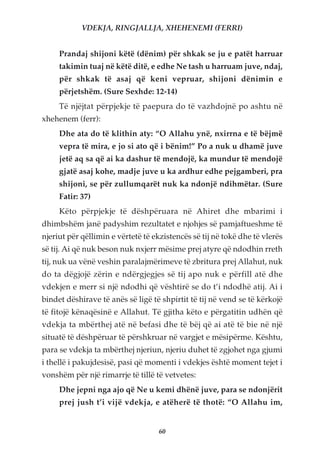 VDEKJA, RINGJALLJA, XHEHENEMI (FERRI)


     Prandaj shijoni këtë (dënim) për shkak se ju e patët harruar
     takimin tuaj në këtë ditë, e edhe Ne tash u harruam juve, ndaj,
     për shkak të asaj që keni vepruar, shijoni dënimin e
     përjetshëm. (Sure Sexhde: 12-14)
     Të njëjtat përpjekje të paepura do të vazhdojnë po ashtu në
xhehenem (ferr):
     Dhe ata do të klithin aty: “O Allahu ynë, nxirrna e të bëjmë
     vepra të mira, e jo si ato që i bënim!” Po a nuk u dhamë juve
     jetë aq sa që ai ka dashur të mendojë, ka mundur të mendojë
     gjatë asaj kohe, madje juve u ka ardhur edhe pejgamberi, pra
     shijoni, se për zullumqarët nuk ka ndonjë ndihmëtar. (Sure
     Fatir: 37)
     Këto përpjekje të dëshpëruara në Ahiret dhe mbarimi i
dhimbshëm janë padyshim rezultatet e njohjes së pamjaftueshme të
njeriut për qëllimin e vërtetë të ekzistencës së tij në tokë dhe të vlerës
së tij. Ai që nuk beson nuk nxjerr mësime prej atyre që ndodhin rreth
tij, nuk ua vënë veshin paralajmërimeve të zbritura prej Allahut, nuk
do ta dëgjojë zërin e ndërgjegjes së tij apo nuk e përfill atë dhe
vdekjen e merr si një ndodhi që vështirë se do t’i ndodhë atij. Ai i
bindet dëshirave të anës së ligë të shpirtit të tij në vend se të kërkojë
të fitojë kënaqësinë e Allahut. Të gjitha këto e përgatitin udhën që
vdekja ta mbërthej atë në befasi dhe të bëj që ai atë të bie në një
situatë të dëshpëruar të përshkruar në vargjet e mësipërme. Kështu,
para se vdekja ta mbërthej njeriun, njeriu duhet të zgjohet nga gjumi
i thellë i pakujdesisë, pasi që momenti i vdekjes është moment tejet i
vonshëm për një rimarrje të tillë të vetvetes:
     Dhe jepni nga ajo që Ne u kemi dhënë juve, para se ndonjërit
     prej jush t’i vijë vdekja, e atëherë të thotë: “O Allahu im,


                                    60
 