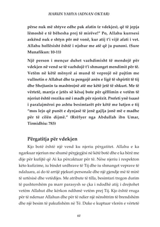 HARUN YAHYA (ADNAN OKTAR)


     përse nuk më shtyve edhe pak afatin (e vdekjes), që të jepja
     lëmoshë e të bëhesha prej të mirëve!” Po, Allahu kurrsesi
     askënd nuk e shtyn për më vonë, kur atij t’i vijë afati i vet.
     Allahu hollësisht është i njohur me atë që ju punoni. (Sure
     Munafikun: 10-11)

     Një person i mençur duhet vazhdimisht të mendojë për
     vdekjen në vend se të vazhdojë t’i shmanget mendimit për të.
     Vetëm në këtë mënyrë ai mund të veprojë në pajtim me
     vullnetin e Allahut dhe ta pengojë anën e ligë të shpirtit të tij
     dhe Shejtanin ta mashtrojnë atë me këtë jetë të shkurt. Me të
     vërtetë, marrja e jetës së kësaj bote për qëllimin e vetëm të
     njeriut është rreziku më i madh për njerëzit. Profeti ynë (saas)
     i paralajmëroi po ashtu besimtarët për këtë me lutjen e tij
     “mos lejo që punët e dynjasë të jenë gajlja jonë më e madhe
     për të cilën dijmë.” (Rrëfyer nga Abdullah ibn Umar,
     Tirmidhiu: 783)


     Përgatitja për vdekjen
     Kjo botë është një vend ku njeriu përgatitet. Allahu e ka
ngarkuar njeriun me shumë përgjegjësi në këtë botë dhe e ka bërë me
dije për kufijtë që Ai ka përcaktuar për të. Nëse njeriu i respekton
këto kufizime, iu bindet urdhrave të Tij dhe iu shmanget veprave të
ndaluara, ai do të arrijë pjekuri personale dhe një gjendje më të mirë
të urtësisë dhe vetëdijes. Me atribute të tilla, besimtari tregon durim
të pashtershëm pa marr parasysh se çka i ndodhë atij; i drejtohet
vetëm Allahut dhe kërkon ndihmë vetëm prej Tij. Kjo është rruga
për të nderuar Allahun dhe për të ndier një nënshtrim të brendshëm
dhe një besim të pakufishëm në Të. Duke e kuptuar vlerën e vërtetë


                                  61
 