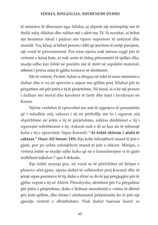 VDEKJA, RINGJALLJA, XHEHENEMI (FERRI)


të mirësive të dhuruara nga Allahu, ai shpreh një mirënjohje më të
thellë ndaj Allahut dhe ndihet më i afërt me Të. Si rezultat, ai bëhet
një besimtar ideal i pajisur me tipare superiore të urtësisë dhe
moralit. Veç kësaj, ai bëhet person i tillë që meriton të arrijë parajsën,
një vend të përsosmërisë. Por nëse njeriu nuk mëson asgjë për të
vërtetat e kësaj bote, ai nuk arrin të shfaq përsosmëri të sjelljes dhe,
madje edhe kur është në pozitën më të mirë në aspektin material,
mbetet i prirur ndaj të gjitha formave të dështimit.
     Me të vërtetë, Profeti Adem u dërgua në tokë të marr mësimin e
duhur dhe u vu në sprovën e sajuar me qëllim prej Allahut për ta
përgatitur atë për jetën e tij të përjetshme. Në fund, ai u bë një person
i dalluar me moral dhe karakter të lartë dhe tejet i lavdëruar në
Kuran.
     Njeriu vazhdon të sprovohet me anë të ngjarjeve të panumërta
që i ndodhin atij; suksesi i tij në përballje me to i siguron atij
shpërblime në jetën e tij të përjetshme, ndërsa dështimet e tij i
sigurojnë ndëshkimin e tij. Askush nuk e di se kur do të mbarojë
koha e tij e sprovimit. Sipas Kuranit: “Ai është shënim i afatit të
caktuar.” (Sure Ali Imran: 145). Kjo kohë ndonjëherë mund të jetë e
gjatë, por po ashtu ndonjëherë mund të jetë e shkurt. Mirëpo, e
vërteta është se madje edhe koha që ne e konsiderojmë si të gjatë
rrallëherë tejkalon 7 apo 8 dekada.
     Kjo është arsyeja pse, në vend se të përfshihet në bërjen e
planeve afat-gjata, njeriu duhet të udhëzohet prej Kuranit dhe të
jetojë sipas parimeve të tij, duke e ditur se do të jap përgjegjësi për të
gjitha veprat e tij në Ahiret. Përndryshe, dështimi për t’u përgatitur
për jetën e përjetshme, duke e lëshuar mundësinë e vetme të dhënë
për këtë qëllim, dhe fitimi i xhehenemit përjetësisht do të jetë një
gjendje vërtetë e dhimbshme. Nuk duhet harruar kurrë se


                                    62
 