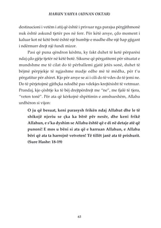 HARUN YAHYA (ADNAN OKTAR)


destinacioni i vetëm i atij që është i privuar nga parajsa përgjithmonë
nuk është askund tjetër pos në ferr. Për këtë arsye, çdo moment i
kaluar kot në këtë botë është një humbje e madhe dhe një hap gjigant
i ndërmarr drejt një fundi mizor.
     Pasi që puna qëndron kështu, ky fakt duhet të ketë përparësi
ndaj çdo gjëje tjetër në këtë botë. Sikurse që përgatitemi për situatat e
mundshme me të cilat do të përballemi gjatë jetës sonë, duhet të
bëjmë përpjekje të ngjashme madje edhe më të mëdha, për t’u
përgatitur për ahiret. Kjo për arsye se ai i cili do të vdes do të jemi ne.
Do të përjetojmë gjithçka ndodhë pas vdekjes krejtësisht të vetmuar.
Prandaj, kjo çështje ka të bëj drejtpërdrejt me “ne”, me fjalë të tjera,
“veten tonë”. Për ata që kërkojnë shpëtimin e amshueshëm, Allahu
urdhëron si vijon:
     O ju që besuat, keni parasysh frikën ndaj Allahut dhe le të
     shikojë njeriu se çka ka bërë për nesër, dhe keni frikë
     Allahun, e s’ka dyshim se Allahu është që e di në detaje atë që
     punoni! E mos u bëni si ata që e harruan Allahun, e Allahu
     bëri që ata ta harrojnë vetveten! Të tillët janë ata të prishurit.
     (Sure Hashr: 18-19)




                                    63
 