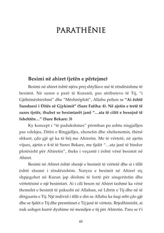 PARATHËNIE




     Besimi në ahiret (jetën e përtejme)
     Besimi në ahiret është njëra prej shtyllave më të rëndësishme të
besimit. Në suren e parë të Kuranit, pas atributeve të Tij, “i
Gjithëmëshirshmi” dhe “Mëshirëploti”, Allahu pohon se “Ai është
Sunduesi i Ditës së Gjykimit” (Sure Fatiha: 4). Në ajetin e tretë të
sures tjetër, thuhet se besimtarët janë “…ata të cilët e besojnë të
fshehtën…” (Sure Bekare: 3)
     Ky koncept i “të padukshmes” përmban po ashtu ringjalljen
pas vdekjes, Ditën e Ringjalljes, xhenetin dhe xhehenemin, thënë
shkurt, çdo gjë që ka të bëj me Ahiretin. Me të vërtetë, në ajetin
vijues, ajetin e 4-të të Sures Bekare, me fjalët “…ata janë të bindur
plotësisht për Ahiretin”, theks i veçantë i është vënë besimit në
Ahiret.
     Besimi në Ahiret është shenjë e besimit të vërtetë dhe si i tillë
është shumë i rëndësishëm. Natyra e besimit në Ahiret siç
shpjegohet në Kuran jap dëshmi të fortë për sinqeritetin dhe
vërtetësinë e një besimtari. Ai i cili beson në Ahiret tashmë ka vënë
themelet e besimit të pakusht në Allahun, në Librin e Tij dhe në të
dërguarin e Tij. Një individ i tillë e din se Allahu ka fuqi mbi çdo gjë
dhe se fjalët e Tij dhe premtimet e Tij janë të vërteta. Rrjedhimisht, ai
nuk ushqen kurrë dyshime në mendjen e tij për Ahiretin. Para se t’i

                                   65
 