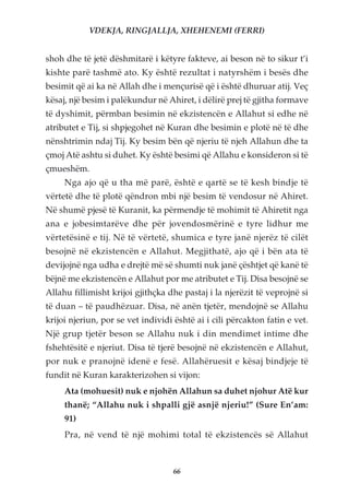VDEKJA, RINGJALLJA, XHEHENEMI (FERRI)


shoh dhe të jetë dëshmitarë i këtyre fakteve, ai beson në to sikur t’i
kishte parë tashmë ato. Ky është rezultat i natyrshëm i besës dhe
besimit që ai ka në Allah dhe i mençurisë që i është dhuruar atij. Veç
kësaj, një besim i palëkundur në Ahiret, i dëlirë prej të gjitha formave
të dyshimit, përmban besimin në ekzistencën e Allahut si edhe në
atributet e Tij, si shpjegohet në Kuran dhe besimin e plotë në të dhe
nënshtrimin ndaj Tij. Ky besim bën që njeriu të njeh Allahun dhe ta
çmoj Atë ashtu si duhet. Ky është besimi që Allahu e konsideron si të
çmueshëm.
     Nga ajo që u tha më parë, është e qartë se të kesh bindje të
vërtetë dhe të plotë qëndron mbi një besim të vendosur në Ahiret.
Në shumë pjesë të Kuranit, ka përmendje të mohimit të Ahiretit nga
ana e jobesimtarëve dhe për jovendosmërinë e tyre lidhur me
vërtetësinë e tij. Në të vërtetë, shumica e tyre janë njerëz të cilët
besojnë në ekzistencën e Allahut. Megjithatë, ajo që i bën ata të
devijojnë nga udha e drejtë më së shumti nuk janë çështjet që kanë të
bëjnë me ekzistencën e Allahut por me atributet e Tij. Disa besojnë se
Allahu fillimisht krijoi gjithçka dhe pastaj i la njerëzit të veprojnë si
të duan – të paudhëzuar. Disa, në anën tjetër, mendojnë se Allahu
krijoi njeriun, por se vet individi është ai i cili përcakton fatin e vet.
Një grup tjetër beson se Allahu nuk i din mendimet intime dhe
fshehtësitë e njeriut. Disa të tjerë besojnë në ekzistencën e Allahut,
por nuk e pranojnë idenë e fesë. Allahëruesit e kësaj bindjeje të
fundit në Kuran karakterizohen si vijon:
     Ata (mohuesit) nuk e njohën Allahun sa duhet njohur Atë kur
     thanë; “Allahu nuk i shpalli gjë asnjë njeriu!” (Sure En’am:
     91)
     Pra, në vend të një mohimi total të ekzistencës së Allahut



                                   66
 