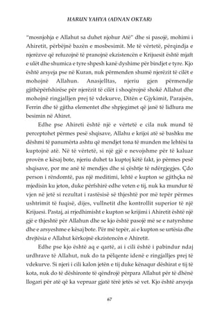HARUN YAHYA (ADNAN OKTAR)


“mosnjohja e Allahut sa duhet njohur Atë” dhe si pasojë, mohimi i
Ahiretit, përbëjnë bazën e mosbesimit. Me të vërtetë, përqindja e
njerëzve që refuzojnë të pranojnë ekzistencën e Krijuesit është mjaft
e ulët dhe shumica e tyre shpesh kanë dyshime për bindjet e tyre. Kjo
është arsyeja pse në Kuran, nuk përmenden shumë njerëzit të cilët e
mohojnë      Allahun.     Anasjelltas,     njeriu    gjen    përmendje
gjithëpërfshirëse për njerëzit të cilët i shoqërojnë shokë Allahut dhe
mohojnë ringjalljen prej të vdekurve, Ditën e Gjykimit, Parajsën,
Ferrin dhe të gjitha elementet dhe shpjegimet që janë të lidhura me
besimin në Ahiret.
     Edhe pse Ahireti është një e vërtetë e cila nuk mund të
perceptohet përmes pesë shqisave, Allahu e krijoi atë së bashku me
dëshmi të panumërta ashtu që mendjet tona të munden me lehtësi ta
kuptojnë atë. Në të vërtetë, si një gjë e nevojshme për të kaluar
provën e kësaj bote, njeriu duhet ta kuptoj këtë fakt, jo përmes pesë
shqisave, por me anë të mendjes dhe si çështje të ndërgjegjes. Çdo
person i rëndomtë, pas një meditimi, lehtë e kupton se gjithçka në
mjedisin ku jeton, duke përfshirë edhe veten e tij, nuk ka mundur të
vjen në jetë si rezultat i rastësisë së thjeshtë por më tepër përmes
ushtrimit të fuqisë, dijes, vullnetit dhe kontrollit superior të një
Krijuesi. Pastaj, ai rrjedhimisht e kupton se krijimi i Ahiretit është një
gjë e thjeshtë për Allahun dhe se kjo është pasojë më se e natyrshme
dhe e arsyeshme e kësaj bote. Për më tepër, ai e kupton se urtësia dhe
drejtësia e Allahut kërkojnë ekzistencën e Ahiretit.
     Edhe pse kjo është aq e qartë, ai i cili është i pabindur ndaj
urdhrave të Allahut, nuk do ta pëlqente idenë e ringjalljes prej të
vdekurve. Si njeri i cili kalon jetën e tij duke kënaqur dëshirat e tij të
kota, nuk do të dëshironte të qëndrojë përpara Allahut për të dhënë
llogari për atë që ka vepruar gjatë tërë jetës së vet. Kjo është arsyeja


                                    67
 