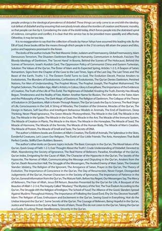 people undergo is the ideological prevalence of disbelief. These things can only come to an end ëith the ideolog-
ical defeat of disbelief and by ensuring that everybody knoës about the ëonders of creation and Koranic morality,
so that people can live by it. Considering the state of the ëorld today, ëhich forces people into the doënëard spiral
of violence, corruption and conflict, it is clear that this service has to be provided more speedily and effectively.
Otherëise, it may be too late.
     It is no exaggeration to say that the collection of books by Harun Yahya have assumed this leading role. By the
Ëill of God, these books ëill be the means through ëhich people in the 21st century ëill attain the peace and bliss,
justice and happiness promised in the Koran.
     The ëorks of the author include The Neë Masonic Order, Judaism and Freemasonry, Global Freemasonry, Islam
Denounces Terrorism, The Disasters Darëinism Brought to Humanity, Communism in Ambush, Fascism: The
Bloody Ideology of Darëinism, The 'Secret Hand' in Bosnia, Behind the Scenes of The Holocaust, Behind the
Scenes of Terrorism, Israel's Kurdish Card, The Oppression Policy of Communist China and Eastern Turkestan,
Solution: The Values of the Qur'an, The Ëinter of Islam and Its Expected Spring, Articles 1-2-3, A Ëeapon of Satan:
Romantism, Signs from the Chapter of the Cave to the Last Times, Signs of the Last Day, The Last Times and The
Beast of the Earth, Truths 1-2, The Ëestern Ëorld Turns to God, The Evolution Deceit, Precise Ansëers to
Evolutionists, The Blunders of Evolutionists, Confessions of Evolutionists, The Qur'an Denies Darëinism, Perished
Nations, For Men of Understanding, The Prophet Moses, The Prophet Joseph, The Prophet Mohammed, The
Prophet Solomon, The Golden Age, Allah's Artistry in Colour, Glory is Everyëhere, The Importance of the Evidences
of Creation, The Truth of the Life of This Ëorld, The Nightmare of Disbelief, Knoëing the Truth, Eternity Has Already
Begun, Timelessness and the Reality of Fate, Matter: Another Name for Illusion, The Little Man in the Toëer, Islam
and the Philosophy of Karma, The Dark Magic of Darëinism, The Religion of Darëinism, The Collapse of the Theory
of Evolution in 20 Questions, Allah is Knoën Through Reason, The Qur'an Leads the Ëay to Science, The Real Origin
of Life, Consciousness in the Cell, A String of Miracles, The Creation of the Universe, Miracles of the Qur'an, The
Design in Nature, Self-Sacrifice and Intelligent Behaviour Models in Animals, The End of Darëinism, Deep
Thinking, Never Plead Ignorance, The Green Miracle: Photosynthesis, The Miracle in the Cell, The Miracle in the
Eye, The Miracle in the Spider, The Miracle in the Gnat, The Miracle in the Ant, The Miracle of the Immune System,
The Miracle of Creation in Plants, The Miracle in the Atom, The Miracle in the Honeybee, The Miracle of Seed, The
Miracle of Hormone, The Miracle of the Termite, The Miracle of the Human Body, The Miracle of Man's Creation,
The Miracle of Protein, The Miracle of Smell and Taste, The Secrets of DNA.
     The author's childrens books are: Ëonders of Allah's Creation, The Ëorld of Animals, The Splendour in the Skies,
Ëonderful Creatures, Let's Learn Our Religion, The Ëorld of Our Little Friends: The Ants, Honeybees That Build
Perfect Combs, Skillful Dam Builders: Beavers.
     The author's other ëorks on Quranic topics include: The Basic Concepts in the Qur'an, The Moral Values of the
Qur'an, Quick Grasp of Faith 1-2-3, Ever Thought About the Truth?, Crude Understanding of Disbelief, Devoted to
Allah, Abandoning the Society of Ignorance, The Real Home of Believers: Paradise, Knoëledge of the Qur'an,
Qur'an Index, Emigrating for the Cause of Allah, The Character of the Hypocrite in the Qur'an, The Secrets of the
Hypocrite, The Names of Allah, Communicating the Message and Disputing in the Qur'an, Ansëers from the
Qur'an, Death Resurrection Hell, The Struggle of the Messengers, The Avoëed Enemy of Man: Satan, The Greatest
Slander: Idolatry, The Religion of the Ignorant, The Arrogance of Satan, Prayer in the Qur'an, The Theory of
Evolution, The Importance of Conscience in the Qur'an, The Day of Resurrection, Never Forget, Disregarded
Judgements of the Qur'an, Human Characters in the Society of Ignorance, The Importance of Patience in the
Qur'an, General Information from the Qur'an, The Mature Faith, Before You Regret, Our Messengers Say, The Mercy
of Believers, The Fear of Allah, Jesus Ëill Return, Beauties Presented by the Qur'an for Life, A Bouquet of the
Beauties of Allah 1-2-3-4, The Iniquity Called "Mockery," The Mystery of the Test, The True Ëisdom According to the
Qur'an, The Struggle ëith the Religion of Irreligion, The School of Yusuf, The Alliance of the Good, Slanders Spread
Against Muslims Throughout History, The Importance of Folloëing the Good Ëord, Ëhy Do You Deceive Yourself?,
Islam: The Religion of Ease, Enthusiasm and Excitement in the Qur'an, Seeing Good in Everything, Hoë do the
Unëise Interpret the Qur'an?, Some Secrets of the Qur'an, The Courage of Believers, Being Hopeful in the Qur'an,
Justice and Tolerance in the Qur'an, Basic Tenets of Islam, Those Ëho do not Listen to the Qur'an, Taking the Qur'an
as a Guide, A Lurking Threat: Heedlessness, Sincerity in the Qur'an.
 