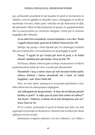 VDEKJA, RINGJALLJA, XHEHENEMI (FERRI)


pse, përkundër posedimit të një kuptimi të plotë të ekzistencës së
Allahut, ai do të zgjidhte të ndrydhë zërin e ndërgjegjes së tij dhe të
mashtrojë vetveten. Duke qenë i mbyllur në një dimension të tillë,
një jobesimtar fillon të bëjë krahasime të paurta, të paqëndrueshme
dhe të paarsyeshme pa vlerësime afatgjata, vetëm për ta mohuar
ringjalljen dhe Ahiretin:
     Ai na solli Neve shembull, e harroi krijimin e vet e tha: “Kush
     i ngjall eshtrat duke qenë ata të kalbur? (Sure Ja Sin: 78)
     Mirëpo, kjo pyetje, e bërë thjeshtë për t’iu shmangur realitetit
dhe për të përkrahur vet-mashtrimin, ka një përgjigje të qartë:
     Thuaj: “I ngjall Ai që i krijoi për herë të parë, e Ai është
     shumë i dijshëm për çdo krijim. (Sure Ja Sin: 79)
     Në Kuran, Allahu e bën të qartë se bërja e krahasimeve të tilla të
paqëndrueshme është një veti e veçantë për jobesimtarët:
     Shembulli i keq u takon atyre që nuk besojnë botën tjetër,
     ndërsa Allahut i takon shembulli më i lartë. Ai është
     fuqiploti, i urti. (Sure Nahl: 60)
     Disa, në anën tjetër, përpiqen të arsyetojnë qëndrimin e tyre
duke dhënë disa të ashtuquajtura shpjegime:
     Ata (idhujtarët në dynja) thonë: “A thua do të bëhemi përsëri
     kështu si jemi?” A edhe pasi të jemi bërë eshtra të kalbur?”
     Ata thanë: “Atëherë, ai kthim do të jetë dëshpërues për ne!”
     (Sure Nazi’at: 12)
     Në të vërtetë, përkundër të qenit të bindur për këtë, ata nuk
ngurrojnë të pranojnë se ekzistenca e Ahiretit nuk iu shkon për shtati
qëllimeve të tyre në jetë.
     Jobesimtari zvogëlon urtësinë e vet me vullnetin e vet. Duke e



                                   68
 
