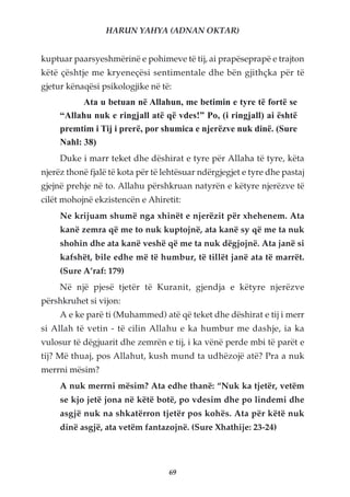 HARUN YAHYA (ADNAN OKTAR)


kuptuar paarsyeshmërinë e pohimeve të tij, ai prapëseprapë e trajton
këtë çështje me kryeneçësi sentimentale dhe bën gjithçka për të
gjetur kënaqësi psikologjike në të:
           Ata u betuan në Allahun, me betimin e tyre të fortë se
     “Allahu nuk e ringjall atë që vdes!” Po, (i ringjall) ai është
     premtim i Tij i prerë, por shumica e njerëzve nuk dinë. (Sure
     Nahl: 38)
     Duke i marr teket dhe dëshirat e tyre për Allaha të tyre, këta
njerëz thonë fjalë të kota për të lehtësuar ndërgjegjet e tyre dhe pastaj
gjejnë prehje në to. Allahu përshkruan natyrën e këtyre njerëzve të
cilët mohojnë ekzistencën e Ahiretit:
     Ne krijuam shumë nga xhinët e njerëzit për xhehenem. Ata
     kanë zemra që me to nuk kuptojnë, ata kanë sy që me ta nuk
     shohin dhe ata kanë veshë që me ta nuk dëgjojnë. Ata janë si
     kafshët, bile edhe më të humbur, të tillët janë ata të marrët.
     (Sure A’raf: 179)
     Në një pjesë tjetër të Kuranit, gjendja e këtyre njerëzve
përshkruhet si vijon:
     A e ke parë ti (Muhammed) atë që teket dhe dëshirat e tij i merr
si Allah të vetin - të cilin Allahu e ka humbur me dashje, ia ka
vulosur të dëgjuarit dhe zemrën e tij, i ka vënë perde mbi të parët e
tij? Më thuaj, pos Allahut, kush mund ta udhëzojë atë? Pra a nuk
merrni mësim?
     A nuk merrni mësim? Ata edhe thanë: “Nuk ka tjetër, vetëm
     se kjo jetë jona në këtë botë, po vdesim dhe po lindemi dhe
     asgjë nuk na shkatërron tjetër pos kohës. Ata për këtë nuk
     dinë asgjë, ata vetëm fantazojnë. (Sure Xhathije: 23-24)




                                   69
 