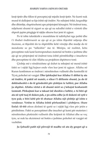 HARUN YAHYA (ADNAN OKTAR)


krejt tjetër dhe fillon të perceptoj një mjedis krejt tjetër. Ne kurrë nuk
mund të dallojmë se kjo është një ëndërr. Ne ndiejmë frikë, keqardhje
dhe dhimbje, shqetësohemi apo përjetojmë kënaqësi. Në ëndrrat tona,
ndjehemi shumë të sigurt se ajo që na ndodhë është e vërtetë dhe
shpesh japim përgjigje të njëjta sikurse kur jemi të zgjuar.
     Po të ishte teknikisht e mundshme të ndërhyhet nga jashtë dhe
t’i thuhet ëndërruesit se ajo që ai pa ishin thjeshtë ndjenja dhe
iluzione, ai thjeshtë do ta shpërfillte këtë vërejtje dhe madje do të
mendonte se po “talleshin” me të. Mirëpo, në realitet, këto
perceptime nuk kanë korrespondues material në botën e jashtme dhe
ajo që ne përjetojmë në ëndrrat tona është përmbledhje e imazheve
dhe perceptime të cilat Allahu ua projekton shpirtrave tonë.
     Çështja më e rëndësishme që duhet ta mbajmë në mend është
fakti se i njëjti ligj hyjnor ende vlen kur jemi të zgjuar. Allahu në
Kuran konfirmon se ëndrrat i nënshtrohen vullnetit dhe kontrollit të
Tij siç pohohet në vargjet: Dhe (përkujto) kur Allahu t’i dëftoi ty ata
në ëndërr, të paktë në numër, e sikur t’i dëftonte shumë, ju do të
dobësoheshit e do të grindeshit për çështjen (e luftës), por Allahu
ju shpëtoi. Allahu vërtet e di shumë mirë se ç’mbajnë kraharorët
(zemrat). Përkujtoni kur u takuat (në sheshin e luftës), e Ai bëri që
ata në sytë tuaj të duken pak, e po ashtu edhe ju të dukeni në sytë e
tyre pak; e bëri këtë për të zbatuar Allahu një çështje që ishte e
vendosur. Vetëm te Allahu është përfundimi i çështjeve. (Sure
Enfal: 43-44) ofron dëshmi të qartë se i njëjti ligj vlen për jetën e
përditshme. Fakti se perceptimet dhe imazhet që kemi për materien i
nënshtrohen plotësisht vullnetit dhe krijimit të Allahut dhe se veç
tyre, se nuk ka ekzistencë në botën e jashtme pohohet në vargjet në
vazhdim:
     Ju (jehudi) patët një përvojë të madhe në ato dy grupet që u

                                   71
 