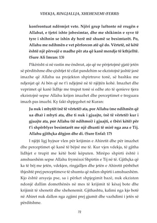 VDEKJA, RINGJALLJA, XHEHENEMI (FERRI)


     konfrontuat ndërmjet vete. Njëri grup luftonte në rrugën e
     Allahut, e tjetri ishte jobesimtar, dhe me shikimin e syve të
     tyre i shihnin se ishin dy herë më shumë se besimtarët. Po,
     Allahu me ndihmën e vet përforcon atë që do. Vërtetë, në këtë
     është një përvojë e madhe për ata që kanë mendje të kthjelltë.
     (Sure Ali Imran: 13)
     Pikërisht si në rastin me ëndrrat, ajo që ne përjetojmë gjatë jetën
së përditshme dhe çështjet të cilat pandehim se ekzistojnë jashtë janë
imazhe që Allahu ua projekton shpirtrave tonë, së bashku me
ndjenjat që Ai bën që ne t’i ndjejmë në të njëjtën kohë. Imazhet dhe
veprimet që kanë lidhje me trupat tonë si edhe ato të qenieve tjera
ekzistojnë sepse Allahu krijon imazhet dhe perceptimet e treguara
imazh pas imazhi. Ky fakt shpjegohet në Kuran:
     Ju nuk i mbytët (në të vërtetë) ata, por Allahu (me ndihmën që
     ua dha) i mbyti ata, dhe ti nuk i gjuajte, (në të vërtetë) kur i
     gjuajte ata, por Allahu (të ndihmoi) i gjuajti, e (bëri këtë) për
     t’i shpërblyer besimtarët me një dhunti të mirë nga ana e Tij.
     Allahu gjithçka dëgjon dhe di. (Sure Enfal: 17)
     I njëjti ligj hyjnor vlen për krijimin e Ahiretit dhe për imazhet
dhe perceptimet që kanë të bëjnë me të. Kur vjen vdekja, të gjitha
lidhjet e trupit me këtë botë këputen. Mirëpo shpirti është i
amshueshëm sepse Allahu frymëzoi Shpirtin e Tij në të. Gjithçka që
ka të bëj me jetën, vdekjen, ringjalljen dhe jetën e Ahiretit përbëhet
thjeshtë prej perceptimeve të shumta që ndien shpirti i amshueshëm.
Kjo është arsyeja pse, sa i përket shpjegimit bazë, nuk ekziston
ndonjë dallim domethënës në mes të krijimit të kësaj bote dhe
krijimit të xhenetit dhe xhehenemit. Gjithashtu, kalimi nga kjo botë
në Ahiret nuk dallon nga zgjimi prej gjumit dhe vazhdimi i jetës së
përditshme.

                                  72
 