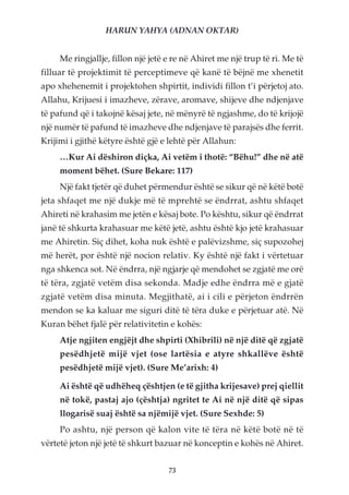 HARUN YAHYA (ADNAN OKTAR)


     Me ringjallje, fillon një jetë e re në Ahiret me një trup të ri. Me të
filluar të projektimit të perceptimeve që kanë të bëjnë me xhenetit
apo xhehenemit i projektohen shpirtit, individi fillon t’i përjetoj ato.
Allahu, Krijuesi i imazheve, zërave, aromave, shijeve dhe ndjenjave
të pafund që i takojnë kësaj jete, në mënyrë të ngjashme, do të krijojë
një numër të pafund të imazheve dhe ndjenjave të parajsës dhe ferrit.
Krijimi i gjithë këtyre është gjë e lehtë për Allahun:
     …Kur Ai dëshiron diçka, Ai vetëm i thotë: “Bëhu!” dhe në atë
     moment bëhet. (Sure Bekare: 117)
     Një fakt tjetër që duhet përmendur është se sikur që në këtë botë
jeta shfaqet me një dukje më të mprehtë se ëndrrat, ashtu shfaqet
Ahireti në krahasim me jetën e kësaj bote. Po kështu, sikur që ëndrrat
janë të shkurta krahasuar me këtë jetë, ashtu është kjo jetë krahasuar
me Ahiretin. Siç dihet, koha nuk është e palëvizshme, siç supozohej
më herët, por është një nocion relativ. Ky është një fakt i vërtetuar
nga shkenca sot. Në ëndrra, një ngjarje që mendohet se zgjatë me orë
të tëra, zgjatë vetëm disa sekonda. Madje edhe ëndrra më e gjatë
zgjatë vetëm disa minuta. Megjithatë, ai i cili e përjeton ëndrrën
mendon se ka kaluar me siguri ditë të tëra duke e përjetuar atë. Në
Kuran bëhet fjalë për relativitetin e kohës:
     Atje ngjiten engjëjt dhe shpirti (Xhibrili) në një ditë që zgjatë
     pesëdhjetë mijë vjet (ose lartësia e atyre shkallëve është
     pesëdhjetë mijë vjet). (Sure Me’arixh: 4)

     Ai është që udhëheq çështjen (e të gjitha krijesave) prej qiellit
     në tokë, pastaj ajo (çështja) ngritet te Ai në një ditë që sipas
     llogarisë suaj është sa njëmijë vjet. (Sure Sexhde: 5)
     Po ashtu, një person që kalon vite të tëra në këtë botë në të
vërtetë jeton një jetë të shkurt bazuar në konceptin e kohës në Ahiret.


                                    73
 