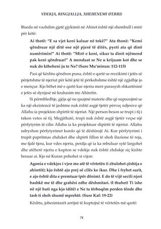 VDEKJA, RINGJALLJA, XHEHENEMI (FERRI)


Biseda në vazhdim gjatë gjykimit në Ahiret është një shembull i mirë
për këtë:
     Ai thotë: “E sa vjet keni kaluar në tokë?” Ata thonë: “Kemi
     qëndruar një ditë ose një pjesë të ditës, pyeti ata që dinë
     numërimin!” Ai thotë: “Mirë e keni, sikur ta dinit njëmend
     pak keni qëndruar!” A menduat se Ne u krijuam kot dhe se
     nuk do ktheheni ju te Ne? (Sure Mu’minun: 112-115)
     Pasi që kështu qëndron puna, është e qartë se rrezikimi i jetës së
përjetshme të njeriut për këtë jetë të përkohshme është një zgjidhje jo
e mençur. Kjo bëhet më e qartë kur njeriu merr parasysh shkurtësinë
e jetës së dynjasë në krahasim me Ahiretin.
     Si përmbledhje, gjëja që ne quajmë materie dhe që supozojmë se
ka një ekzistencë të jashtme nuk është asgjë tjetër përveç ndjesive që
Allahu ia projekton shpirtit të njeriut. Një person beson se trupi i tij i
takon vetes së tij. Megjithatë, trupi nuk është asgjë tjetër veçse një
përfytyrim të cilin Allahu ia ka projektuar shpirtit të njeriut. Allahu
ndryshon përfytyrimet kurdo që të dëshirojë Ai. Kur përfytyrimi i
trupit papritmas zhduket dhe shpirti fillon të shoh iluzione të reja,
me fjalë tjera, kur vdes njeriu, perdja që ia ka mbuluar sytë largohet
dhe atëherë njeriu e kupton se vdekja nuk është zhdukje siç kishte
besuar ai. Kjo në Kuran pohohet si vijon:
     Agonia e vdekjes i vjen me atë të vërtetën (i zbulohet çështja e
     ahiretit); kjo është ajo prej së cilës ke ikur. Dhe i fryhet surit,
     e ajo është dita e premtuar (për dënim). E do të vijë secili njeri
     bashkë me të dhe grahësi edhe dëshmitari. (I thuhet) Ti ishe
     në një huti nga kjo (ditë) e Ne ta tërhoqëm perden tënde dhe
     tash ti sheh shumë mprehtë. (Sure Kaf: 19-22)
     Kështu, jobesimtarët arrijnë të kuptojnë të vërtetën më qartë:


                                    74
 