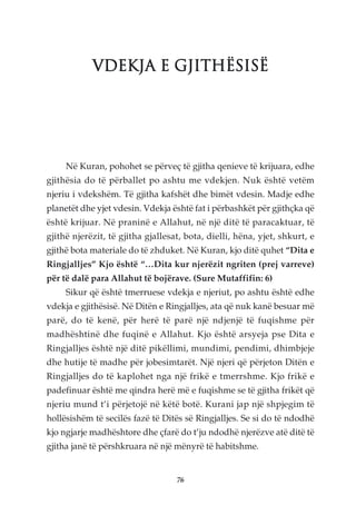 VDEKJA E GJITHËSISË




     Në Kuran, pohohet se përveç të gjitha qenieve të krijuara, edhe
gjithësia do të përballet po ashtu me vdekjen. Nuk është vetëm
njeriu i vdekshëm. Të gjitha kafshët dhe bimët vdesin. Madje edhe
planetët dhe yjet vdesin. Vdekja është fat i përbashkët për gjithçka që
është krijuar. Në praninë e Allahut, në një ditë të paracaktuar, të
gjithë njerëzit, të gjitha gjallesat, bota, dielli, hëna, yjet, shkurt, e
gjithë bota materiale do të zhduket. Në Kuran, kjo ditë quhet “Dita e
Ringjalljes” Kjo është “…Dita kur njerëzit ngriten (prej varreve)
për të dalë para Allahut të bojërave. (Sure Mutaffifin: 6)
     Sikur që është tmerruese vdekja e njeriut, po ashtu është edhe
vdekja e gjithësisë. Në Ditën e Ringjalljes, ata që nuk kanë besuar më
parë, do të kenë, për herë të parë një ndjenjë të fuqishme për
madhështinë dhe fuqinë e Allahut. Kjo është arsyeja pse Dita e
Ringjalljes është një ditë pikëllimi, mundimi, pendimi, dhimbjeje
dhe hutije të madhe për jobesimtarët. Një njeri që përjeton Ditën e
Ringjalljes do të kaplohet nga një frikë e tmerrshme. Kjo frikë e
padefinuar është me qindra herë më e fuqishme se të gjitha frikët që
njeriu mund t’i përjetojë në këtë botë. Kurani jap një shpjegim të
hollësishëm të secilës fazë të Ditës së Ringjalljes. Se si do të ndodhë
kjo ngjarje madhështore dhe çfarë do t’ju ndodhë njerëzve atë ditë të
gjitha janë të përshkruara në një mënyrë të habitshme.


                                   76
 