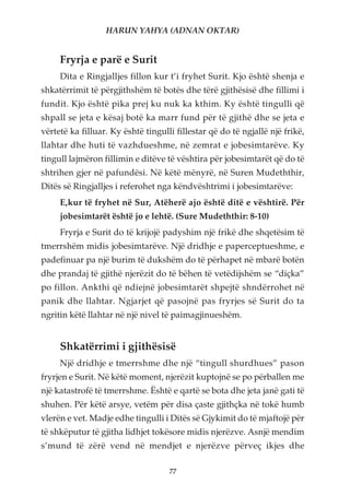 HARUN YAHYA (ADNAN OKTAR)


     Fryrja e parë e Surit
     Dita e Ringjalljes fillon kur t’i fryhet Surit. Kjo është shenja e
shkatërrimit të përgjithshëm të botës dhe tërë gjithësisë dhe fillimi i
fundit. Kjo është pika prej ku nuk ka kthim. Ky është tingulli që
shpall se jeta e kësaj botë ka marr fund për të gjithë dhe se jeta e
vërtetë ka filluar. Ky është tingulli fillestar që do të ngjallë një frikë,
llahtar dhe huti të vazhdueshme, në zemrat e jobesimtarëve. Ky
tingull lajmëron fillimin e ditëve të vështira për jobesimtarët që do të
shtrihen gjer në pafundësi. Në këtë mënyrë, në Suren Mudeththir,
Ditës së Ringjalljes i referohet nga këndvështrimi i jobesimtarëve:
     E,kur të fryhet në Sur, Atëherë ajo është ditë e vështirë. Për
     jobesimtarët është jo e lehtë. (Sure Mudeththir: 8-10)
     Fryrja e Surit do të krijojë padyshim një frikë dhe shqetësim të
tmerrshëm midis jobesimtarëve. Një dridhje e paperceptueshme, e
padefinuar pa një burim të dukshëm do të përhapet në mbarë botën
dhe prandaj të gjithë njerëzit do të bëhen të vetëdijshëm se “diçka”
po fillon. Ankthi që ndiejnë jobesimtarët shpejtë shndërrohet në
panik dhe llahtar. Ngjarjet që pasojnë pas fryrjes së Surit do ta
ngritin këtë llahtar në një nivel të paimagjinueshëm.


     Shkatërrimi i gjithësisë
     Një dridhje e tmerrshme dhe një “tingull shurdhues” pason
fryrjen e Surit. Në këtë moment, njerëzit kuptojnë se po përballen me
një katastrofë të tmerrshme. Është e qartë se bota dhe jeta janë gati të
shuhen. Për këtë arsye, vetëm për disa çaste gjithçka në tokë humb
vlerën e vet. Madje edhe tingulli i Ditës së Gjykimit do të mjaftojë për
të shkëputur të gjitha lidhjet tokësore midis njerëzve. Asnjë mendim
s’mund të zërë vend në mendjet e njerëzve përveç ikjes dhe

                                    77
 