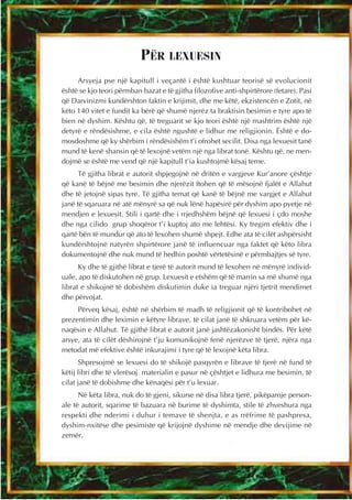 PËR LEXUESIN
     Arsyeja pse një kapitull i veçantë i është kushtuar teorisë së evolucionit
është se kjo teori përmban bazat e të gjitha filozofive anti-shpirtërore (fetare). Pasi
që Darvinizmi kundërshton faktin e krijimit, dhe me këtë, ekzistencën e Zotit, në
këto 140 vitet e fundit ka bërë që shumë njerëz ta braktisin besimin e tyre apo të
bien në dyshim. Kështu që, të treguarit se kjo teori është një mashtrim është një
detyrë e rëndësishme, e cila është ngushtë e lidhur me religjionin. Është e do-
mosdoshme që ky shërbim i rëndësishëm t’i ofrohet secilit. Disa nga lexuesit tanë
mund të kenë shansin që të lexojnë vetëm një nga librat tonë. Kështu që, ne men-
dojmë se është me vend që një kapitull t’ia kushtojmë kësaj teme.
      Të gjitha librat e autorit shpjegojnë në dritën e vargjeve Kur’anore çështje
që kanë të bëjnë me besimin dhe njerëzit ftohen që të mësojnë fjalët e Allahut
dhe të jetojnë sipas tyre. Të gjitha temat që kanë të bëjnë me vargjet e Allahut
janë të sqaruara në atë mënyrë sa që nuk lënë hapësirë për dyshim apo pyetje në
mendjen e lexuesit. Stili i qartë dhe i rrjedhshëm bëjnë që lexuesi i çdo moshe
dhe nga cilido grup shoqëror t’i kuptoj ato me lehtësi. Ky tregim efektiv dhe i
qartë bën të mundur që ato të lexohen shumë shpejt. Edhe ata të cilët ashpërsisht
kundërshtojnë natyrën shpirtërore janë të influencuar nga faktet që këto libra
dokumentojnë dhe nuk mund të hedhin poshtë vërtetësinë e përmbajtjes së tyre.
      Ky dhe të gjithë librat e tjerë të autorit mund të lexohen në mënyrë individ-
uale, apo të diskutohen në grup. Lexuesit e etshëm që të marrin sa më shumë nga
librat e shikojnë të dobishëm diskutimin duke ia treguar njëri tjetrit mendimet
dhe përvojat.
     Përveq kësaj, është në shërbim të madh të religjionit që të kontribohet në
prezentimin dhe leximin e këtyre librave, të cilat janë të shkruara vetëm për kë-
naqësin e Allahut. Të gjithë librat e autorit janë jashtëzakonisht bindës. Për këtë
arsye, ata të cilët dëshirojnë t’ju komunikojnë fenë njerëzve të tjerë, njëra nga
metodat më efektive është inkurajimi i tyre që të lexojnë këta libra.
      Shpresojmë se lexuesi do të shikojë pasqyrën e librave të tjerë në fund të
këtij libri dhe të vlerësoj materialin e pasur në çështjet e lidhura me besimin, të
cilat janë të dobishme dhe kënaqësi për t’u lexuar.
      Në këta libra, nuk do të gjeni, sikurse në disa libra tjerë, pikëpamje person-
ale të autorit, sqarime të bazuara në burime të dyshimta, stile të zhveshura nga
respekti dhe nderimi i duhur i temave të shenjta, e as rrëfrime të pashpresa,
dyshim-nxitëse dhe pesimiste që krijojnë dyshime në mendje dhe devijime në
zemër.
 