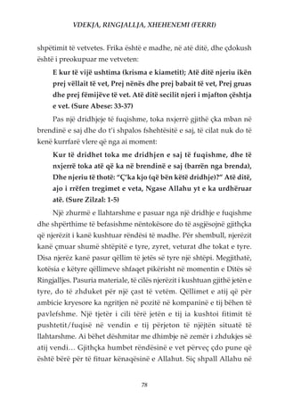 VDEKJA, RINGJALLJA, XHEHENEMI (FERRI)


shpëtimit të vetvetes. Frika është e madhe, në atë ditë, dhe çdokush
është i preokupuar me vetveten:
     E kur të vijë ushtima (krisma e kiametit); Atë ditë njeriu ikën
     prej vëllait të vet, Prej nënës dhe prej babait të vet, Prej gruas
     dhe prej fëmijëve të vet. Atë ditë secilit njeri i mjafton çështja
     e vet. (Sure Abese: 33-37)
     Pas një dridhjeje të fuqishme, toka nxjerrë gjithë çka mban në
brendinë e saj dhe do t’i shpalos fshehtësitë e saj, të cilat nuk do të
kenë kurrfarë vlere që nga ai moment:
     Kur të dridhet toka me dridhjen e saj të fuqishme, dhe të
     nxjerrë toka atë që ka në brendinë e saj (barrën nga brenda),
     Dhe njeriu të thotë: “Ç’ka kjo (që bën këtë dridhje)?” Atë ditë,
     ajo i rrëfen tregimet e veta, Ngase Allahu yt e ka urdhëruar
     atë. (Sure Zilzal: 1-5)
     Një zhurmë e llahtarshme e pasuar nga një dridhje e fuqishme
dhe shpërthime të befasishme nëntokësore do të asgjësojnë gjithçka
që njerëzit i kanë kushtuar rëndësi të madhe. Për shembull, njerëzit
kanë çmuar shumë shtëpitë e tyre, zyret, veturat dhe tokat e tyre.
Disa njerëz kanë pasur qëllim të jetës së tyre një shtëpi. Megjithatë,
kotësia e këtyre qëllimeve shfaqet pikërisht në momentin e Ditës së
Ringjalljes. Pasuria materiale, të cilës njerëzit i kushtuan gjithë jetën e
tyre, do të zhduket për një çast të vetëm. Qëllimet e atij që për
ambicie kryesore ka ngritjen në pozitë në kompaninë e tij bëhen të
pavlefshme. Një tjetër i cili tërë jetën e tij ia kushtoi fitimit të
pushtetit/fuqisë në vendin e tij përjeton të njëjtën situatë të
llahtarshme. Ai bëhet dëshmitar me dhimbje në zemër i zhdukjes së
atij vendi… Gjithçka humbet rëndësinë e vet përveç çdo pune që
është bërë për të fituar kënaqësinë e Allahut. Siç shpall Allahu në


                                    78
 