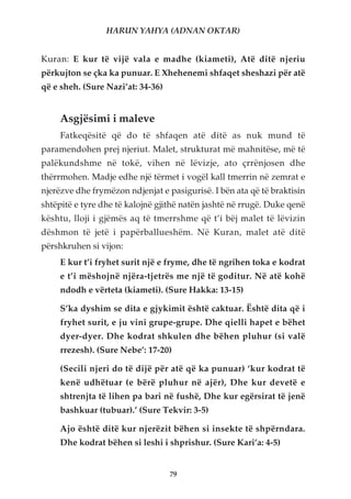 HARUN YAHYA (ADNAN OKTAR)


Kuran: E kur të vijë vala e madhe (kiameti), Atë ditë njeriu
përkujton se çka ka punuar. E Xhehenemi shfaqet sheshazi për atë
që e sheh. (Sure Nazi’at: 34-36)


     Asgjësimi i maleve
     Fatkeqësitë që do të shfaqen atë ditë as nuk mund të
paramendohen prej njeriut. Malet, strukturat më mahnitëse, më të
palëkundshme në tokë, vihen në lëvizje, ato çrrënjosen dhe
thërrmohen. Madje edhe një tërmet i vogël kall tmerrin në zemrat e
njerëzve dhe frymëzon ndjenjat e pasigurisë. I bën ata që të braktisin
shtëpitë e tyre dhe të kalojnë gjithë natën jashtë në rrugë. Duke qenë
kështu, lloji i gjëmës aq të tmerrshme që t’i bëj malet të lëvizin
dëshmon të jetë i papërballueshëm. Në Kuran, malet atë ditë
përshkruhen si vijon:
     E kur t’i fryhet surit një e fryme, dhe të ngrihen toka e kodrat
     e t’i mëshojnë njëra-tjetrës me një të goditur. Në atë kohë
     ndodh e vërteta (kiameti). (Sure Hakka: 13-15)

     S’ka dyshim se dita e gjykimit është caktuar. Është dita që i
     fryhet surit, e ju vini grupe-grupe. Dhe qielli hapet e bëhet
     dyer-dyer. Dhe kodrat shkulen dhe bëhen pluhur (si valë
     rrezesh). (Sure Nebe’: 17-20)

     (Secili njeri do të dijë për atë që ka punuar) ‘kur kodrat të
     kenë udhëtuar (e bërë pluhur në ajër), Dhe kur devetë e
     shtrenjta të lihen pa bari në fushë, Dhe kur egërsirat të jenë
     bashkuar (tubuar).’ (Sure Tekvir: 3-5)

     Ajo është ditë kur njerëzit bëhen si insekte të shpërndara.
     Dhe kodrat bëhen si leshi i shprishur. (Sure Kari’a: 4-5)


                                   79
 