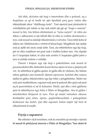 VDEKJA, RINGJALLJA, XHEHENEMI (FERRI)


     Atë ditë, ekziston një fuqi e tmerrshme dhe e pafund, aq e
fuqishme sa që të hedh në ajër bjeshkët prej guri, tokën dhe
shkëmbinjtë sikur “shtëllunga leshi”. Tani njerëzit janë plotësisht të
vetëdijshëm për faktin se kjo nuk është një gjë që “fuqia e natyrës”
mund ta bëj. Ata bëhen dëshmitarë se “nëna natyrë”, të cilën ata
dikur e adhuronin si një idhull dhe të cilës ia veshën ekzistencën e
tyre, nuk mund ta ndalojë shkatërrimin e vetvetes. Tani është koha të
njihen me Allahëruesin e vërtetë të kësaj fuqie. Megjithatë, kjo njohje
nuk ju sjellë më atyre asnjë dobi. Tani, ata mbërthehen nga kjo fuqi,
për të cilën asnjëherë më parë nuk e lodhën kokën fare. Ata shpejtë
do t’i kuptojnë faktet, të cilat nuk arritën t’i kuptojnë gjithë jetën e
tyre si çështje urtësie e vetëdije.
     Tmerri i krijuar nga një fuqi e pakufishme nuk mund të
paramendohet dhe definohet kurrë derisa njeriu të mos e përjetoj atë
vet. Ai mbërthen të gjitha qeniet, të gjalla dhe të vdekura. Ky llahtar
mban gjithçka nën kontroll. Qeniet njerëzore, kafshët dhe natyra
njëlloj të gjitha shkatërrohen nga kjo frikë e përgjithshme. Malet më
nuk janë madhështore, oqeanet nuk janë të pafund dhe qiejt nuk janë
aq të paarritshëm si në të kaluarën. Dielli, yjet dhe e tërë gjithësia
janë të mbërthyera nga frika e Ditës së Ringjalljes. Ato të gjitha i
nënshtrohen Krijuesit të tyre. Pasi që malet rrënohen sikurse
kështjellat prej rërës, njeriu, papërshkrueshëm i pafuqishëm
krahasuar me malet, yjet dhe oqeanet, kalon nëpër një fazë të
shkatërrimit të madh.


     Fryrja e oqeaneve
     Me aftësitë e tij të tanishme, nuk ka mundësi që mendja e njeriut
të mund të përfytyroj tmerrin e Ditës së Ringjalljes “kur detet të


                                      80
 