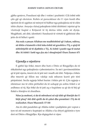 HARUN YAHYA (ADNAN OKTAR)


gjitha qenieve, Poseduesi një dhe i vetëm i pushtetit i Cili është mbi
çdo gjë që ekziston. Kohës së paracaktuar do t’i vjen fundi dhe
njerëzit do të zgjohen në mënyrë të hidhur nga pakujdesia në të cilën
ishin zhytur. Arsyeja e kësaj pakujdesie është dështimi i njeriut që ta
vlerësojë fuqinë e Krijuesit të tij derisa ishte ende në dynja.
Megjithatë, atë ditë, identiteti i Sunduesit të vërtetë të gjithësisë dhe
jetës do të bëhet i qartë:
     Ata nuk e çmuan Allahun me madhështinë që i takon, ndërsa,
     në ditën e kiametit e tërë toka është në grushtin e Tij, e qiejt të
     mbështjellë në të djathtën e Tij. Ai është i pastër nga të metat
     dhe Ai është i lartë nga çka ata i shoqërojnë! (Sure Zumer: 67)


     Gjendja e njerëzve
     E gjithë kjo frikë, tmerr dhe huti e Ditës së Ringjalljes do të
shkaktohet nga pakujdesia e jobesimtarëve. Sa më i pavëmendshëm
që të jetë njeriu, tmerri do të jetë më i madh atë ditë. Ndjenja e frikës
dhe tmerrit që fillon me vdekje nuk mbaron kurrë për tërë
përjetësinë. Secila ngjarje bëhet burim i frikës për të. Çdo ngjarje e
shëmtuar me të cilën përballet do të ushqejë po ashtu frikët e së
ardhmes së tij. Kjo frikë do të jetë aq e fuqishme sa që do të bëj që
flokët e fëmijëve të zbardhen.
     Nëse ju mohoni, si do të mbroheni në një ditë që fëmijët do t’i
     bëjë pleq? Atë ditë qielli do të çahet dhe premtimi i Tij do të
     realizohet. (Sure Muzemil: 17-18)
     Ata të cilët pandehën që Allahu është i padijshëm për veprat e
tyre në atë moment e kuptojnë se Allahu e ka shtyrë gjykimin e tyre
deri në Ditën e Ringjalljes. Kjo shpjegohet si vijon:



                                   83
 