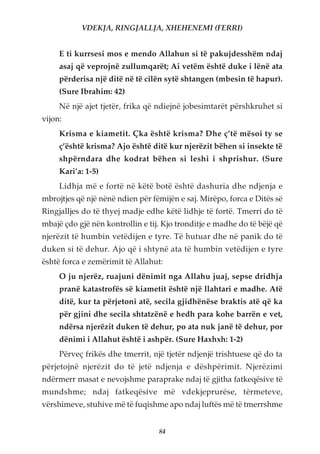 VDEKJA, RINGJALLJA, XHEHENEMI (FERRI)


     E ti kurrsesi mos e mendo Allahun si të pakujdesshëm ndaj
     asaj që veprojnë zullumqarët; Ai vetëm është duke i lënë ata
     përderisa një ditë në të cilën sytë shtangen (mbesin të hapur).
     (Sure Ibrahim: 42)
     Në një ajet tjetër, frika që ndiejnë jobesimtarët përshkruhet si
vijon:
     Krisma e kiametit. Çka është krisma? Dhe ç’të mësoi ty se
     ç’është krisma? Ajo është ditë kur njerëzit bëhen si insekte të
     shpërndara dhe kodrat bëhen si leshi i shprishur. (Sure
     Kari’a: 1-5)
     Lidhja më e fortë në këtë botë është dashuria dhe ndjenja e
mbrojtjes që një nënë ndien për fëmijën e saj. Mirëpo, forca e Ditës së
Ringjalljes do të thyej madje edhe këtë lidhje të fortë. Tmerri do të
mbajë çdo gjë nën kontrollin e tij. Kjo tronditje e madhe do të bëjë që
njerëzit të humbin vetëdijen e tyre. Të hutuar dhe në panik do të
duken si të dehur. Ajo që i shtynë ata të humbin vetëdijen e tyre
është forca e zemërimit të Allahut:
     O ju njerëz, ruajuni dënimit nga Allahu juaj, sepse dridhja
     pranë katastrofës së kiametit është një llahtari e madhe. Atë
     ditë, kur ta përjetoni atë, secila gjidhënëse braktis atë që ka
     për gjini dhe secila shtatzënë e hedh para kohe barrën e vet,
     ndërsa njerëzit duken të dehur, po ata nuk janë të dehur, por
     dënimi i Allahut është i ashpër. (Sure Haxhxh: 1-2)
     Përveç frikës dhe tmerrit, një tjetër ndjenjë trishtuese që do ta
përjetojnë njerëzit do të jetë ndjenja e dëshpërimit. Njerëzimi
ndërmerr masat e nevojshme paraprake ndaj të gjitha fatkeqësive të
mundshme; ndaj fatkeqësive më vdekjeprurëse, tërmeteve,
vërshimeve, stuhive më të fuqishme apo ndaj luftës më të tmerrshme


                                  84
 