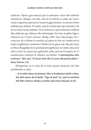 HARUN YAHYA (ADNAN OKTAR)


nukleare. Njeriu gjen mënyra për ta mbrojtur veten dhe ndërton
strehimore. Mirëpo, atë ditë, nuk do të mbetet as edhe një vend i
vetëm i sigurt ku njeriu do të mund të gjejë strehim. Ai nuk do të ketë
ndihmë prej Allahut. Po ashtu, nuk do të ketë njeri apo autoritet i cili
do të mund të jap ndihmë. Në të kaluarën, njeriu kërkonte ndihmë
dhe udhëzim nga shkenca dhe teknologjia. Por tani, të gjitha ligjet e
shkencës do të jenë rrënuar. Madje edhe nëse teknologjia më e
avancuar do ta bënte të mundur që njeriu të ikte në vendin më të
largët të gjithësisë, zemërimi i Allahut do ta gjente atje. Kjo për arsye
se Dita e Ringjalljes do ta pushtojë tërë gjithësinë. Jo vetëm toka në të
cilën ai jetoi në siguri por gjithashtu edhe yjet më të largëta do t’i
nënshtrohen vullnetit të Allahut, me diellin “e mbështjellur dhe
errësuar,” dhe yjet “të kenë rënë dhe të jenë shkapërderdhur.”
(Sure Tekvir: 1-2)
     Dëshpërimi në të cilin do të bien qeniet njerëzore atë ditë
përshkruhet si vijon:
     …E të zëhet hëna (errësohet), Dhe të bashkohet dielli e hëna.
     Atë ditë njeriu do të thotë: “Nga të iket!” Jo, nuk ka strehim!
     Atë ditë vetëm te Allahu yt është caku! (Sure Kijame: 8-12)




                                   85
 
