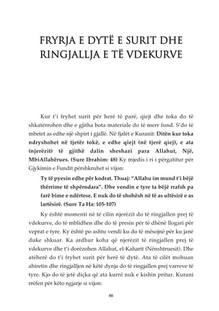 FRYRJA E DYTË E SURIT DHE
    RINGJALLJA E TË VDEKURVE




     Kur t’i fryhet surit për herë të parë, qiejt dhe toka do të
shkatërrohen dhe e gjitha bota materiale do të merr fund. S’do të
mbetet as edhe një shpirt i gjallë. Në fjalët e Kuranit: Ditën kur toka
ndryshohet në tjetër tokë, e edhe qiejt (në tjerë qiej), e ata
(njerëzit)   të   gjithë   dalin    sheshazi   para   Allahut,    Një,
MbiAllahërues. (Sure Ibrahim: 48) Ky mjedis i ri i përgatitur për
Gjykimin e Fundit përshkruhet si vijon:
     Ty të pyesin edhe për kodrat. Thuaj: “Allahu im mund t’i bëjë
     thërrime të shpërndara”. Dhe vendin e tyre ta bëjë rrafsh pa
     farë bime e ndërtese. E nuk do të shohësh në të as ultësirë e as
     lartësirë. (Sure Ta Ha: 105-107)
     Ky është momenti në të cilin njerëzit do të ringjallen prej të
vdekurve, do të mblidhen dhe do të presin për të dhënë llogari për
veprat e tyre. Ky është po ashtu vendi ku do të mësojnë për ku janë
duke shkuar. Ka ardhur koha që njerëzit të ringjallen prej të
vdekurve dhe t’i dorëzohen Allahut, el-Kaharit (Nënshtruesit). Dhe
atëherë do t’i fryhet surit për herë të dytë. Ata të cilët mohuan
ahiretin dhe ringjalljen në këtë dynja do të ringjallen prej varreve të
tyre. Kjo do të jetë diçka që ata kurrë nuk e kishin pritur. Kurani
rrëfen për këto ngjarje si vijon:

                                    86
 