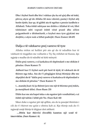 HARUN YAHYA (ADNAN OKTAR)


     Dhe i fryhet Surit dhe bie i vdekur çka ka në qiej dhe në tokë,
     përveç atyre që do Allahu (të mos vdesin), pastaj i fryhet atij
     herën tjetër, kur qe, të gjithë ata të ngritur e presin (urdhrin e
     Allahut). Toka është ndriçuar me dritën e Allahut të vet, libri
     (shënimet mbi veprat) është vënë pranë dhe sillen
     pejgamberët e dëshmitarët, e kryhet mes tyre gjykimi me
     drejtësi, e atyre nuk u bëhet padrejtë. (Sure Zumer: 68-69)


     Dalja e të vdekurve prej varreve të tyre
     Allahu rrëfen në hollësi për ato që do të ndodhin kur të
vdekurit të ringjallen me vullnetin e Tij. Siç rrëfehet në Kuran, kjo
ngjarje e madhe do të ndodhë në këtë mënyrë:
     Dalin prej varreve, e si karkaleca të shpërndarë e me shikim ë
     përulur. (Sure Kamer: 7)

     Atëherë kur t’i fryhet surit për herë të dytë, të vdekurit do të
     thirren nga toka. Ata do t’i përgjigjen kësaj thirrjeje dhe me
     shpejtësi do të “dalin prej varreve si karkaleca të shpërndarë e
     me shikim të përulur.” (Sure Kamer: 7)

     (…mandej kur) Ai ju thërret juve me një të thirrme prej tokës,
     ju menjëherë dilni. (Sure Rum: 25)

     Ditën kur me ata hapet toka e ata nguten (për vendtubim), e ai
     është një tubim i lehtë për Ne. (Sure Kaf: 44)
     Sikur duke u ngutur për një qëllim, ata do ta pasojnë thirrësin i
cili do t’i thërret me qafat e shtrira kah ai. Kjo thirrje nuk do t’i
ngjasojë asnjë thirrje të dëgjuar deri atëherë:
     …Ditën kur thirrësi (Israfili) kumton një send të
tmerrshëm. (Sure Kamer: 6)

                                   87
 