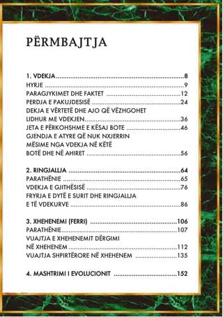PËRMBAJTJA


1. VDEKJA .......................................................................8
HYRJE .............................................................................9
PARAGJYKIMET DHE FAKTET .........................................12
PERDJA E PAKUJDESISË .................................................24
DEKJA E VËRTETË DHE AJO QË VËZHGOHET
LIDHUR ME VDEKJEN.....................................................36
JETA E PËRKOHSHME E KËSAJ BOTE ..............................46
GJENDJA E ATYRE QË NUK NXJERRIN
MËSIME NGA VDEKJA NË KËTË
BOTË DHE NË AHIRET ....................................................56

2. RINGJALLJA ..............................................................64
PARATHËNIE .................................................................65
VDEKJA E GJITHËSISË ....................................................76
FRYRJA E DYTË E SURIT DHE RINGJALLJA
E TË VDEKURVE .............................................................86

3. XHEHENEMI (FERRI) ................................................106
PARATHËNIE................................................................107
VUAJTJA E XHEHENEMIT DËRGIMI
NË XHEHENEM ............................................................112
VUAJTJA SHPIRTËRORE NË XHEHENEM .......................135


4. MASHTRIMI I EVOLUCIONIT ...................................152
 