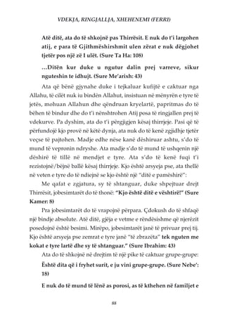 VDEKJA, RINGJALLJA, XHEHENEMI (FERRI)


     Atë ditë, ata do të shkojnë pas Thirrësit. E nuk do t’i largohen
     atij, e para të Gjithmëshirshmit ulen zërat e nuk dëgjohet
     tjetër pos një zë I ulët. (Sure Ta Ha: 108)

     …Ditën kur duke u ngutur dalin prej varreve, sikur
     nguteshin te idhujt. (Sure Me’arixh: 43)
     Ata që bënë gjynahe duke i tejkaluar kufijtë e caktuar nga
Allahu, të cilët nuk iu bindën Allahut, insistuan në mënyrën e tyre të
jetës, mohuan Allahun dhe qëndruan kryelartë, papritmas do të
bëhen të bindur dhe do t’i nënshtrohen Atij posa të ringjallen prej të
vdekurve. Pa dyshim, ata do t’i përgjigjen kësaj thirrjeje. Pasi që të
përfundojë kjo provë në këtë dynja, ata nuk do të kenë zgjidhje tjetër
veçse të pajtohen. Madje edhe nëse kanë dëshiruar ashtu, s’do të
mund të vepronin ndryshe. Ata madje s’do të mund të ushqenin një
dëshirë të tillë në mendjet e tyre. Ata s’do të kenë fuqi t’i
rezistojnë/bëjnë ballë kësaj thirrjeje. Kjo është arsyeja pse, ata thellë
në veten e tyre do të ndiejnë se kjo është një “ditë e pamëshirë”:
     Me qafat e zgjatura, sy të shtanguar, duke shpejtuar drejt
Thirrësit, jobesimtarët do të thonë: “Kjo është ditë e vështirë!” (Sure
Kamer: 8)
     Pra jobesimtarët do të vrapojnë përpara. Çdokush do të shfaqë
një bindje absolute. Atë ditë, gjëja e vetme e rëndësishme që njerëzit
posedojnë është besimi. Mirëpo, jobesimtarët janë të privuar prej tij.
Kjo është arsyeja pse zemrat e tyre janë “të zbrazëta” tek nguten me
kokat e tyre lartë dhe sy të shtanguar.” (Sure Ibrahim: 43)
     Ata do të shkojnë në drejtim të një pike të caktuar grupe-grupe:
     Është dita që i fryhet surit, e ju vini grupe-grupe. (Sure Nebe’:
     18)

     E nuk do të mund të lënë as porosi, as të kthehen në familjet e


                                   88
 
