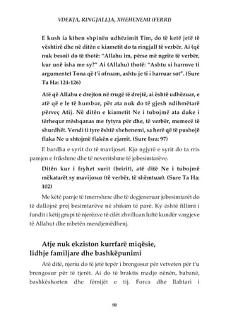 VDEKJA, RINGJALLJA, XHEHENEMI (FERRI)


     E kush ia kthen shpinën udhëzimit Tim, do të ketë jetë të
     vështirë dhe në ditën e kiametit do ta ringjall të verbër. Ai (që
     nuk besoi) do të thotë: “Allahu im, përse më ngrite të verbër,
     kur unë isha me sy?” Ai (Allahu) thotë: “Ashtu si harrove ti
     argumentet Tona që t’i ofruam, ashtu je ti i harruar sot”. (Sure
     Ta Ha: 124-126)

     Atë që Allahu e drejton në rrugë të drejtë, ai është udhëzuar, e
     atë që e le të humbur, për ata nuk do të gjesh ndihmëtarë
     përveç Atij. Në ditën e kiametit Ne i tubojmë ata duke i
     tërhequr rrëshqanas me fytyra për dhe, të verbër, memecë të
     shurdhët. Vendi ti tyre është xhehenemi, sa herë që të pushojë
     flaka Ne u shtojmë flakën e zjarrit. (Sure Isra: 97)
     E bardha e syrit do të mavijoset. Kjo ngjyrë e syrit do ta rris
pamjen e frikshme dhe të neveritshme të jobesimtarëve.
     Ditën kur i fryhet surit (bririt), atë ditë Ne i tubojmë
     mëkatarët sy mavijosur (të verbër, të shëmtuar). (Sure Ta Ha:
     102)
     Me këtë pamje të tmerrshme dhe të degjeneruar jobesimtarët do
të dallojnë prej besimtarëve në shikim të parë. Ky është fillimi i
fundit i këtij grupi të njerëzve të cilët zhvilluan luftë kundër vargjeve
të Allahut dhe mbetën mendjemëdhenj.


    Atje nuk ekziston kurrfarë miqësie,
lidhje familjare dhe bashkëpunimi
     Atë ditë, njeriu do të jetë tepër i brengosur për vetveten për t’u
brengosur për të tjerët. Ai do të braktis madje nënën, babanë,
bashkëshorten      dhe   fëmijët    e   tij.   Forca   dhe   llahtari   i



                                   90
 