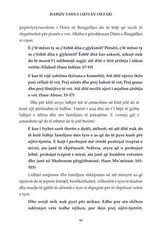 HARUN YAHYA (ADNAN OKTAR)


papërfytyrueshëm i Ditës së Ringjalljes do të bëjë që secili të
shqetësohet për punën e vet. Allahu e përshkruan Ditën e Ringjalljes
si vijon:
     E ç’të mësoi ty se ç’është dita e gjykimit? Përsëri, ç’të mësoi ty
     se ç’është dita e gjykimit? Është dita kur askush, askujt nuk
     do të mund t’i ndihmojë asgjë; atë ditë e tërë çështja i takon
     vetëm Allahut! (Sure Infitar: 17-19)

     E kur të vijë ushtima (krisma e kiametit); Atë ditë njeriu ikën
     prej vëllait të vet, Prej nënës dhe prej babait të vet, Prej gruas
     dhe prej fëmijëve të vet. Atë ditë secilit njeri i mjafton çështja
     e vet. (Sure Abese: 33-37)
       Dhe për këtë arsye lidhjet më të çmueshme në këtë jetë do të
kenë një përfundim të hidhur. Tmerri i asaj dite do t’i bëjë të gjitha
lidhjet e afërta dhe ato familjare të pakuptim. E vetmja gjë e
çmueshme që do të mbetet do të jetë besimi:
     E kur i fryhet surit (herën e dytë), atëherë, në atë ditë nuk do
     të ketë lidhje familjare mes tyre e as që do të pyes kush për
     njëri-tjetrin. E kujt i peshojnë më rëndë peshojat (veprat e
     mira), ata janë të shpëtuarit. Ndërsa, atyre që u peshojnë
     lehtë, peshojat (veprat e mira), ata janë që humben vetveten
     dhe janë në Xhehenem përgjithmonë. (Sure Mu’minun: 101-
     103)
     Lidhjet miqësore dhe familjare shkëputen në atë mënyrë sa që
njerëzit do të jepnin fëmijët, bashkëshortet, vëllezërit e tyre të dashur
dhe madje të gjithë të afërmit e tyre si shpagim për të shpëtuar veten
e tyre:
     Dhe asnjë mik nuk pyet për mikun. Edhe pse ata shihen
     ndërmjet vete (edhe njihen, por ikin prej njëri-tjetrit).

                                   91
 