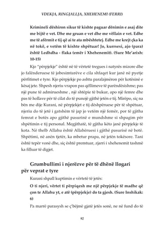 VDEKJA, RINGJALLJA, XHEHENEMI (FERRI)


     Krimineli dëshiron sikur të kishte paguar dënimin e asaj dite
     me bijtë e vet. Dhe me gruan e vet dhe me vëllain e vet. Edhe
     me të afërmit e tij që ai te ata mbështetej. Edhe me krejt çka ka
     në tokë, e vetëm të kishte shpëtuar! Jo, kurrsesi, ajo (para)
     është Ledhdha - flaka (emër i Xhehenemit). (Sure Me’arixh:
     10-15)
     Kjo “përpjekje” është në të vërtetë tregues i natyrës mizore dhe
jo falënderuese të jobesimtarëve e cila shfaqet kur janë në pyetje
përfitimet e tyre. Kjo përpjekje po ashtu paralajmëron për kotësinë e
kësaj jete. Shpesh njeriu vrapon pas qëllimeve të parëndësishme; pas
një pune të admirueshme , një shtëpie të bukur, apo një femre dhe
pas të hollave për të cilat do të punojë gjithë jetën e tij. Mirëpo, siç na
bën me dije Kurani, në përpjekjet e tij dëshpëruese për të shpëtuar,
njeriu do të jetë i gatshëm të jap jo vetëm një femër, por të gjitha
femrat e botës apo gjithë pasurinë e mundshme si shpagim për
shpëtimin e tij personal. Megjithatë, të gjitha këto janë përpjekje të
kota. Në thelb Allahu është Allahëruesi i gjithë pasurisë në botë.
Shpëtimi, në anën tjetër, ka mbetur prapa, në jetën tokësore. Tani
është tepër vonë dhe, siç është premtuar, zjarri i xhehenemit tashmë
ka filluar të digjet.


    Grumbullimi i njerëzve për të dhënë llogari
për veprat e tyre
     Kurani shpall kuptimin e vërtetë të jetës:
     O ti njeri, vërtet ti përpiqesh me një përpjekje të madhe që
     çon te Allahu yt, e atë (përpjekje) do ta gjesh. (Sure Inshikak:
     6)
     Pa marrë parasysh se ç’bëjmë gjatë jetës sonë, ne në fund do të


                                    92
 