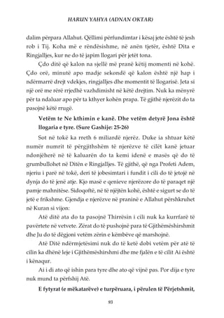 HARUN YAHYA (ADNAN OKTAR)


dalim përpara Allahut. Qëllimi përfundimtar i kësaj jete është të jesh
rob i Tij. Koha më e rëndësishme, në anën tjetër, është Dita e
Ringjalljes, kur ne do të japim llogari për jetët tona.
     Çdo ditë që kalon na sjellë më pranë këtij momenti në kohë.
Çdo orë, minutë apo madje sekondë që kalon është një hap i
ndërmarrë drejt vdekjes, ringjalljes dhe momentit të llogarisë. Jeta si
një orë me rërë rrjedhë vazhdimisht në këtë drejtim. Nuk ka mënyrë
për ta ndaluar apo për ta kthyer kohën prapa. Të gjithë njerëzit do ta
pasojnë këtë rrugë.
     Vetëm te Ne kthimin e kanë. Dhe vetëm detyrë Jona është
     llogaria e tyre. (Sure Gashije: 25-26)
     Sot në tokë ka rreth 6 miliardë njerëz. Duke ia shtuar këtë
numër numrit të përgjithshëm të njerëzve të cilët kanë jetuar
ndonjëherë në të kaluarën do ta kemi idenë e masës që do të
grumbullohet në Ditën e Ringjalljes. Të gjithë, që nga Profeti Adem,
njeriu i parë në tokë, deri të jobesimtari i fundit i cili do të jetojë në
dynja do të jenë atje. Kjo masë e qenieve njerëzore do të paraqet një
pamje mahnitëse. Sidoqoftë, në të njëjtën kohë, është e sigurt se do të
jetë e frikshme. Gjendja e njerëzve në praninë e Allahut përshkruhet
në Kuran si vijon:
     Atë ditë ata do ta pasojnë Thirrësin i cili nuk ka kurrfarë të
pavërtete në vetvete. Zërat do të pushojnë para të Gjithëmëshirshmit
dhe Ju do të dëgjoni vetëm zërin e këmbëve që marshojnë.
     Atë Ditë ndërmjetësimi nuk do të ketë dobi vetëm për atë të
cilin ka dhënë leje i Gjithëmëshirshmi dhe me fjalën e të cilit Ai është
i kënaqur.
     Ai i di ato që ishin para tyre dhe ato që vijnë pas. Por dija e tyre
nuk mund ta përfshij Atë.
     E fytyrat (e mëkatarëve) e turpëruara, i përulen të Përjetshmit,

                                   93
 