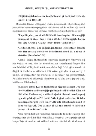 VDEKJA, RINGJALLJA, XHEHENEMI (FERRI)


     të Gjithëfuqishmit, sepse ka dështuar ai që barti padrejtësinë.
     (Sure Ta Ha: 108-111)
   Momenti i dhënies së llogarisë, të cilin jobesimtarët e shpërfillën gjithë
jetën, derisa besimtarët u përgatitën për këtë me zell, ka ardhur. Një vend i
shkëlqyer është krijuar për këtë gjyq madhështor. Sipas Kuranit, atë ditë:

     “E qielli çahet, pse ai atë ditë është i rraskapitur. Dhe engjëjt
     qëndrojnë në skajet (anët) e tij, e atë ditë, tetë (engjëj) e bartin
     mbi vete Arshin e Allahut tënd.” (Sure Hakka: 16-17)

     Atë ditë Xhibrili dhe engjëjt qëndrojnë të rreshtuar, askush
     nuk flet pos atij që e lejon Mëshiruesi, dhe i cili e thotë të
     vërtetën. (Sure Nebe’: 38)
     Allahu i qiejve dhe tokës do të kërkojë llogari prej robërve të Tij
për veprat e tyre. Një lloj mundimi, që i përshtatet fuqisë dhe
madhështisë së Tij, do të jetë i pranishëm. Një flakë gjëmuese do të
digjet në xhehenem. Allahu, i Cili krijon gjithçka në një mënyrë
unike, ka përgatitur një mundim të përkryer për jobesimtarët.
Askush s’mund të shkaktojë dhimbjen që Allahu do ta jap atë ditë.
Në Kuran Allahu thotë:
     Jo, mosni ashtu! Kur të dridhet toka njëpasnjëshëm! Dhe kur
     të vijë Allahu yt dhe engjëjt qëndrojnë radhë-radhë! Dhe atë
     ditë sillet Xhehenemi, e atëherë njeriut i bie në mend, e prej
     nga atij përkujtimi? E thotë: “Ah, i gjori unë, sikur të isha
     parapërgatitur për jetën time!” Atë ditë askush nuk mund të
     dënojë sikur Ai. Dhe askush si Ai nuk mund të lidhë me
     pranga. (Sure Fexhr: 21-26)
     Nëse njeriu dështon t’i shërbej Krijuesit të Tij në këtë dynja dhe
të përgatitet për këtë ditë të madhe, atëherë ai do ta përjetojë një
keqardhje të madhe. Ai atëherë më me dëshirë do të donte të


                                     94
 