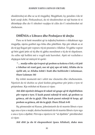 HARUN YAHYA (ADNAN OKTAR)


shndërrohej në dhe se sa të ringjallej. Megjithatë, ky pendim s’do të
ketë asnjë dobi. Përkundrazi, do të shndërrohet në një burim të ri
dhimbjeje dhe do t’i shtohet vuajtjes të cilës do t’i nënshtrohet në
xhehenem.


     DHËNIA e Librave dhe Peshojave të drejta
     Para se të ketë mundësi që ta tejkaloj hutimin e shkaktuar nga
ringjallja, njeriu goditet nga frika dhe pikëllimi. Kjo për shkak se ai
do të jap llogari për veprat e tij në praninë e Allahut. Të gjitha veprat
që bëri gjatë jetës së tij dhe të gjitha mendimet e tij do të shpalosen.
As edhe një hollësi më e vogël nuk harrohet. Ajeti në vazhdim e
shpjegon këtë në mënyrë të qartë:
      “… madje edhe ajo (vepra) që peshon sa kokrra e lirit, e të jetë
     e fshehur në rrasë guri, ose në qiej apo në tokë, Allahu do ta
     sjellë atë, se Allahu është i butë dhe hollësisht i informuar.
     (Sure Lukman: 16)
     Ky është momenti më i afërt me xhenetin dhe xhehenemin.
Njerëzit do të shohin se çfarë kishin përgatitur për jetën e tyre të
përjetshme. Kjo rrëfehet në Kuran si vijon:
     Atë ditë njerëzit shfaqen të ndarë në grupe që të shpërblehen
     për veprat e tyre. E kush punoi ndonjë të mirë, që peshon sa
     grimca, atë do ta gjejë. Dhe kush punoi ndonjë të keqe, që
     peshon sa grimca, atë do ta gjejë. (Sure Zilzal: 6-8)
     Siç përmendet në Kuran, jobesimtarët do të marrin librat e tyre
nga ana e tyre e majtë, derisa besimtarët do të marrin librat e tyre nga
e ana e tyre e djathtë. Përvoja e njerëzve të “së djathtës” përshkruhet
si vijon:
     Atë ditë ju do të ekspozoheni (para Allahut), duke mos

                                   95
 
