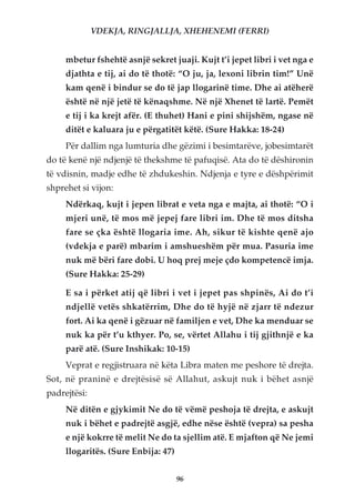 VDEKJA, RINGJALLJA, XHEHENEMI (FERRI)


     mbetur fshehtë asnjë sekret juaji. Kujt t’i jepet libri i vet nga e
     djathta e tij, ai do të thotë: “O ju, ja, lexoni librin tim!” Unë
     kam qenë i bindur se do të jap llogarinë time. Dhe ai atëherë
     është në një jetë të kënaqshme. Në një Xhenet të lartë. Pemët
     e tij i ka krejt afër. (E thuhet) Hani e pini shijshëm, ngase në
     ditët e kaluara ju e përgatitët këtë. (Sure Hakka: 18-24)
     Për dallim nga lumturia dhe gëzimi i besimtarëve, jobesimtarët
do të kenë një ndjenjë të thekshme të pafuqisë. Ata do të dëshironin
të vdisnin, madje edhe të zhdukeshin. Ndjenja e tyre e dëshpërimit
shprehet si vijon:
     Ndërkaq, kujt i jepen librat e veta nga e majta, ai thotë: “O i
     mjeri unë, të mos më jepej fare libri im. Dhe të mos ditsha
     fare se çka është llogaria ime. Ah, sikur të kishte qenë ajo
     (vdekja e parë) mbarim i amshueshëm për mua. Pasuria ime
     nuk më bëri fare dobi. U hoq prej meje çdo kompetencë imja.
     (Sure Hakka: 25-29)

     E sa i përket atij që libri i vet i jepet pas shpinës, Ai do t’i
     ndjellë vetës shkatërrim, Dhe do të hyjë në zjarr të ndezur
     fort. Ai ka qenë i gëzuar në familjen e vet, Dhe ka menduar se
     nuk ka për t’u kthyer. Po, se, vërtet Allahu i tij gjithnjë e ka
     parë atë. (Sure Inshikak: 10-15)
     Veprat e regjistruara në këta Libra maten me peshore të drejta.
Sot, në praninë e drejtësisë së Allahut, askujt nuk i bëhet asnjë
padrejtësi:
     Në ditën e gjykimit Ne do të vëmë peshoja të drejta, e askujt
     nuk i bëhet e padrejtë asgjë, edhe nëse është (vepra) sa pesha
     e një kokrre të melit Ne do ta sjellim atë. E mjafton që Ne jemi
     llogaritës. (Sure Enbija: 47)


                                     96
 