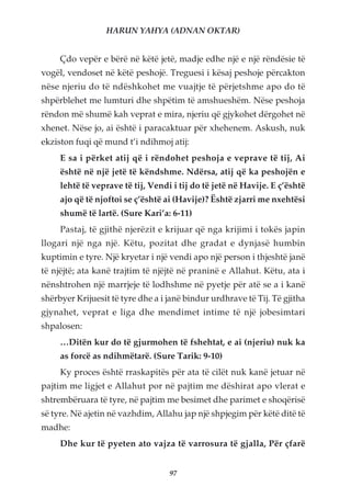 HARUN YAHYA (ADNAN OKTAR)


     Çdo vepër e bërë në këtë jetë, madje edhe një e një rëndësie të
vogël, vendoset në këtë peshojë. Treguesi i kësaj peshoje përcakton
nëse njeriu do të ndëshkohet me vuajtje të përjetshme apo do të
shpërblehet me lumturi dhe shpëtim të amshueshëm. Nëse peshoja
rëndon më shumë kah veprat e mira, njeriu që gjykohet dërgohet në
xhenet. Nëse jo, ai është i paracaktuar për xhehenem. Askush, nuk
ekziston fuqi që mund t’i ndihmoj atij:
     E sa i përket atij që i rëndohet peshoja e veprave të tij, Ai
     është në një jetë të këndshme. Ndërsa, atij që ka peshojën e
     lehtë të veprave të tij, Vendi i tij do të jetë në Havije. E ç’është
     ajo që të njoftoi se ç’është ai (Havije)? Është zjarri me nxehtësi
     shumë të lartë. (Sure Kari’a: 6-11)
     Pastaj, të gjithë njerëzit e krijuar që nga krijimi i tokës japin
llogari një nga një. Këtu, pozitat dhe gradat e dynjasë humbin
kuptimin e tyre. Një kryetar i një vendi apo një person i thjeshtë janë
të njëjtë; ata kanë trajtim të njëjtë në praninë e Allahut. Këtu, ata i
nënshtrohen një marrjeje të lodhshme në pyetje për atë se a i kanë
shërbyer Krijuesit të tyre dhe a i janë bindur urdhrave të Tij. Të gjitha
gjynahet, veprat e liga dhe mendimet intime të një jobesimtari
shpalosen:
     …Ditën kur do të gjurmohen të fshehtat, e ai (njeriu) nuk ka
     as forcë as ndihmëtarë. (Sure Tarik: 9-10)
     Ky proces është rraskapitës për ata të cilët nuk kanë jetuar në
pajtim me ligjet e Allahut por në pajtim me dëshirat apo vlerat e
shtrembëruara të tyre, në pajtim me besimet dhe parimet e shoqërisë
së tyre. Në ajetin në vazhdim, Allahu jap një shpjegim për këtë ditë të
madhe:
     Dhe kur të pyeten ato vajza të varrosura të gjalla, Për çfarë


                                   97
 