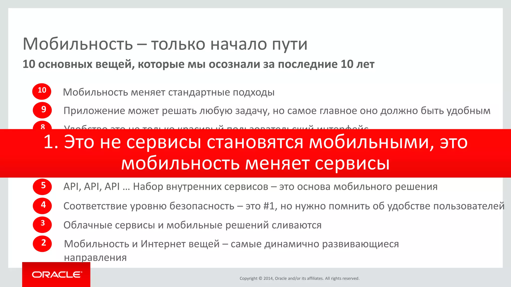Copyright © 2014, Oracle and/or its affiliates. All rights reserved. 
Мобильность – только начало пути 
10 основных вещей, которые мы осознали за последние 10 лет 
10 
Мобильность меняет стандартные подходы 
8 
Удобство это не только красивый пользовательский интерфейс 
2 
Мобильность и Интернет вещей – самые динамично развивающиеся направления 
3 
Облачные сервисы и мобильные решений сливаются 
4 
Соответствие уровню безопасность – это #1, но нужно помнить об удобстве пользователей 
5 
API, API, API … Набор внутренних сервисов – это основа мобильного решения 
Мобильность – это постоянное развитие, никогда не заканчивается 
6 
Интеграция с системами для обмена актуальной информацией – это необходимость 
7 
1. Это не сервисы становятся мобильными, это мобильность меняет сервисы 
9 
Приложение может решать любую задачу, но самое главное оно должно быть удобным  