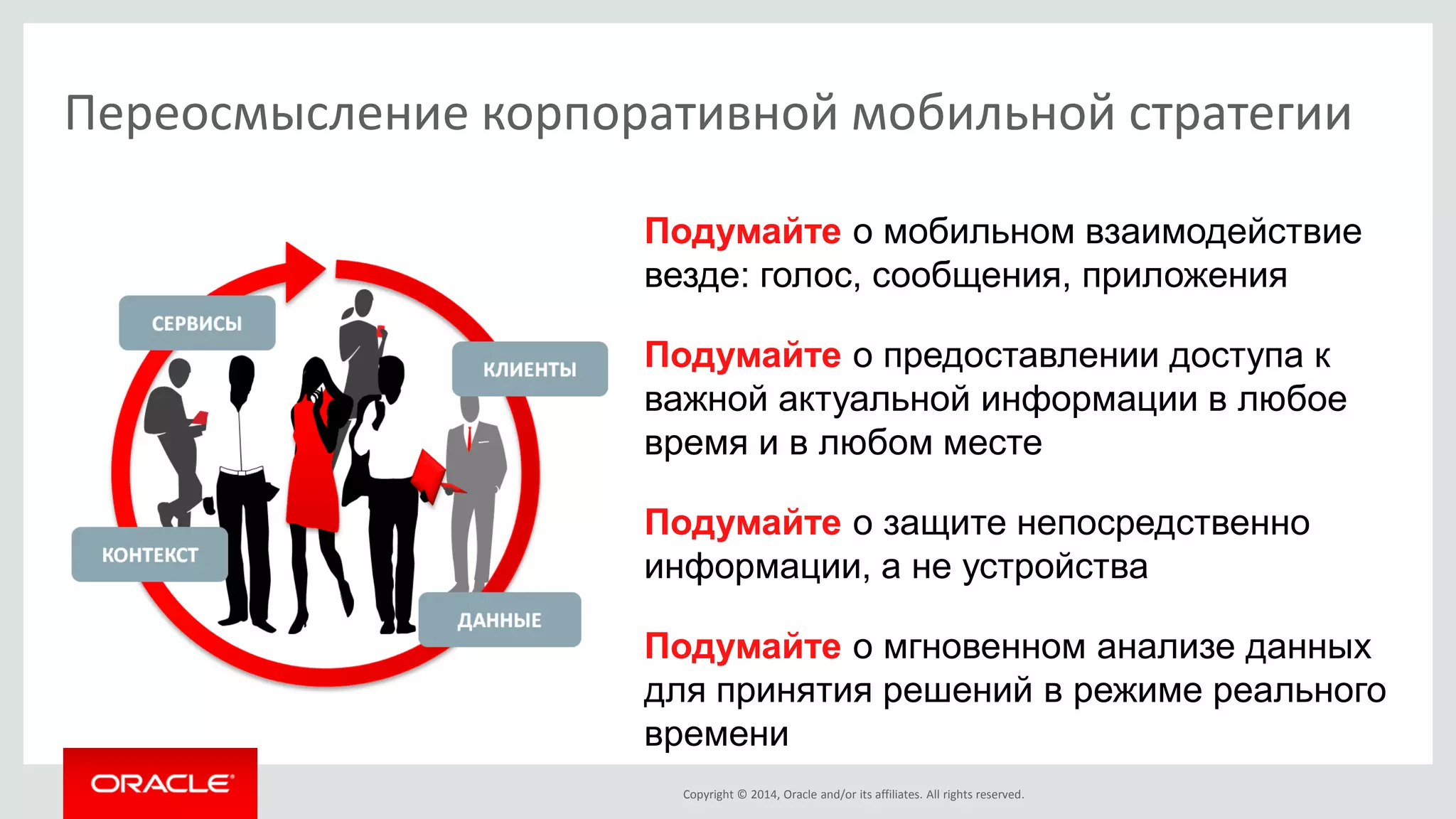Copyright © 2014, Oracle and/or its affiliates. All rights reserved. 
Подумайте о мобильном взаимодействие везде: голос, сообщения, приложения 
Подумайте о предоставлении доступа к важной актуальной информации в любое время и в любом месте 
Подумайте о защите непосредственно информации, а не устройства 
Подумайте о мгновенном анализе данных для принятия решений в режиме реального времени 
Переосмысление корпоративной мобильной стратегии  